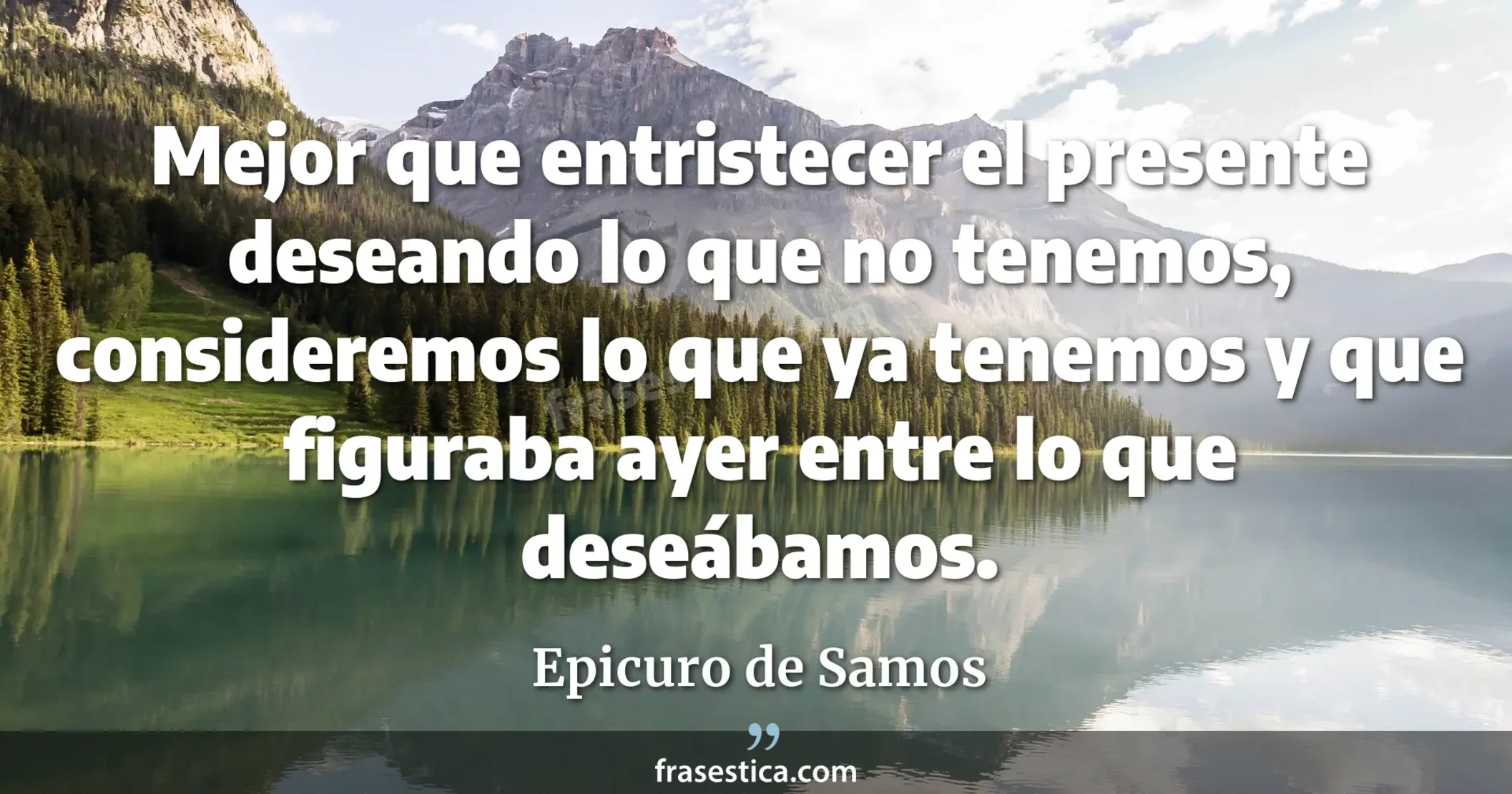 Mejor que entristecer el presente deseando lo que no tenemos, consideremos lo que ya tenemos y que figuraba ayer entre lo que deseábamos. - Epicuro de Samos