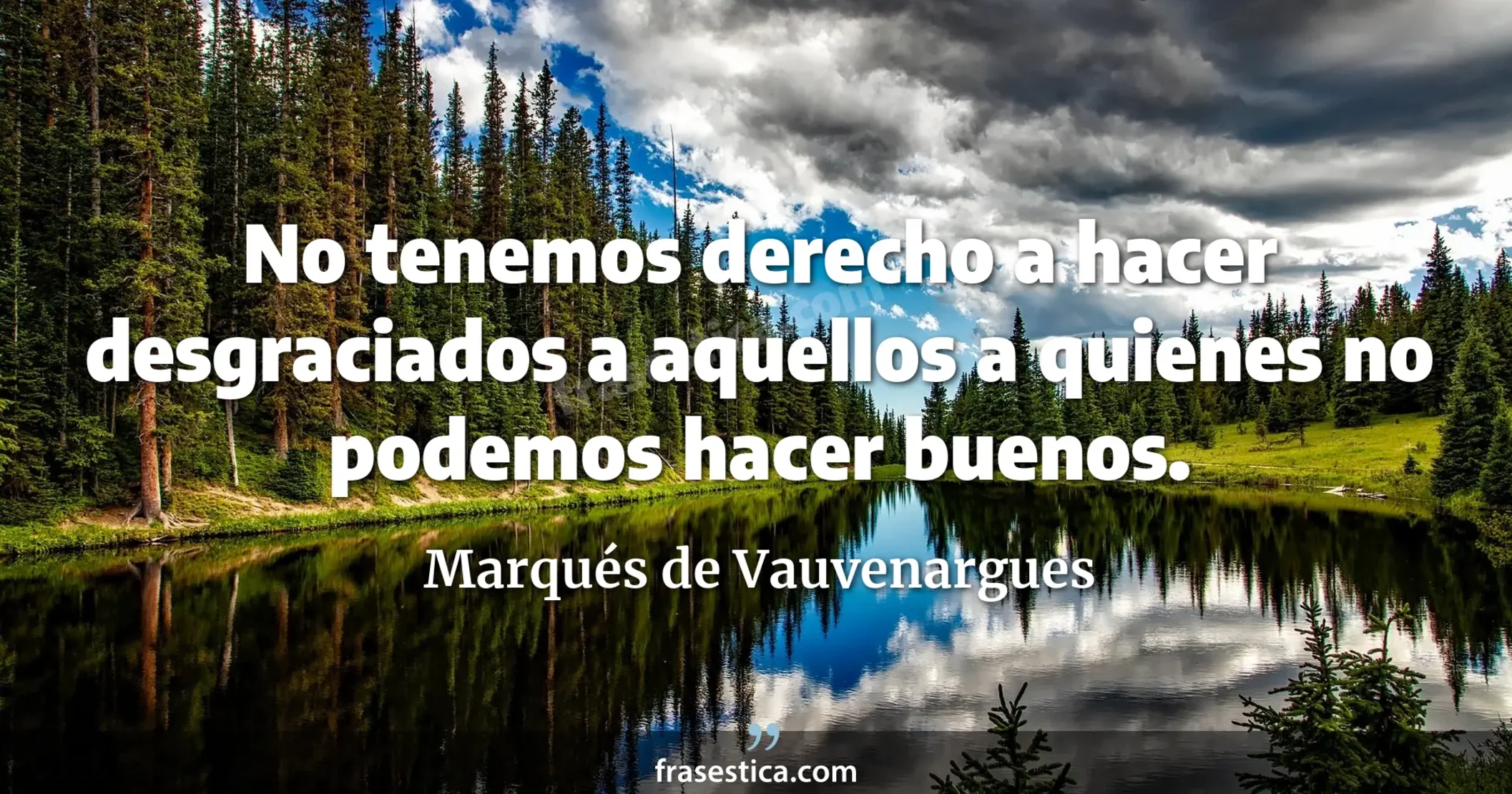 No tenemos derecho a hacer desgraciados a aquellos a quienes no podemos hacer buenos. - Marqués de Vauvenargues