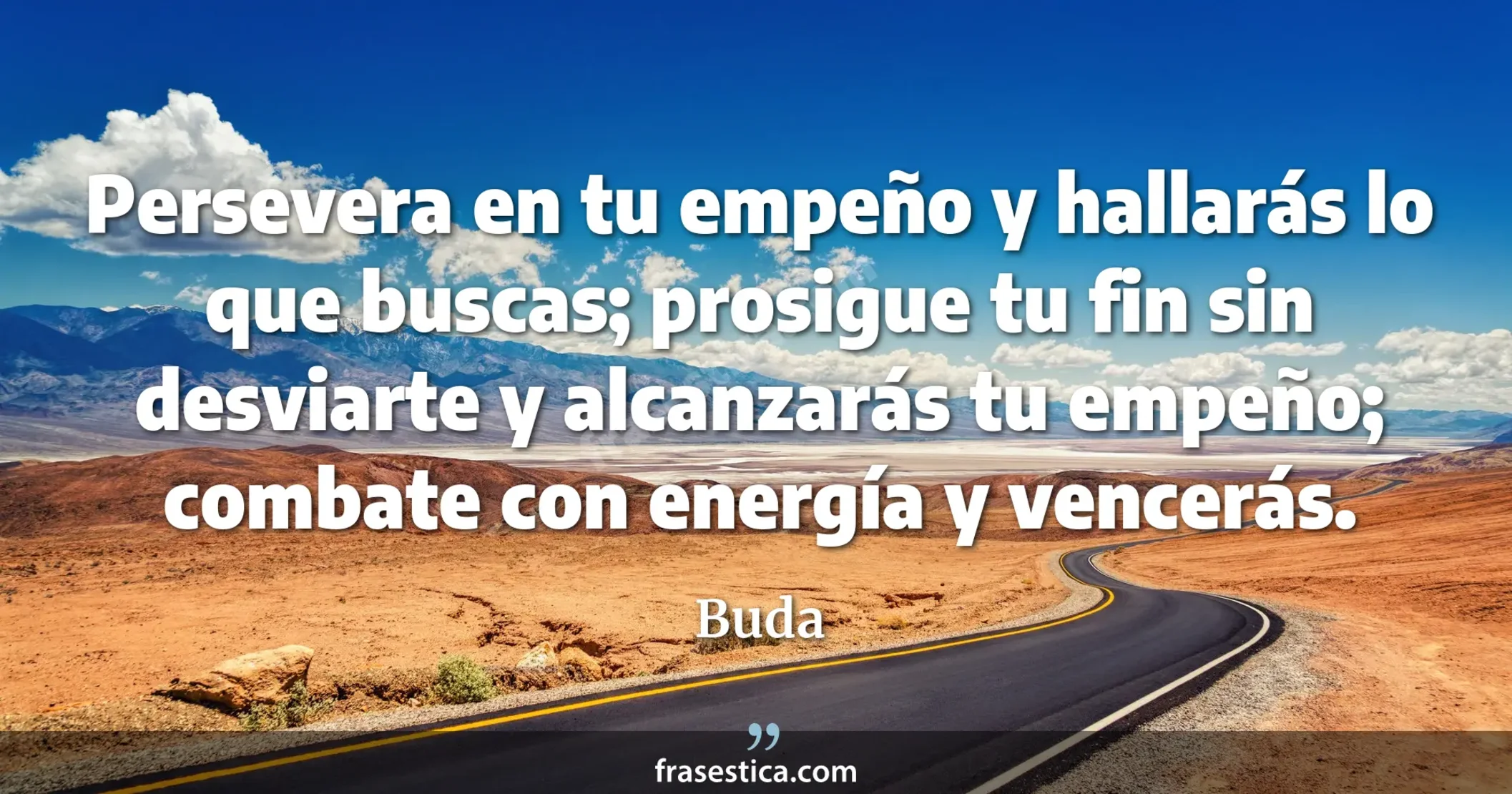 Persevera en tu empeño y hallarás lo que buscas; prosigue tu fin sin desviarte y alcanzarás tu empeño; combate con energía y vencerás. - Buda