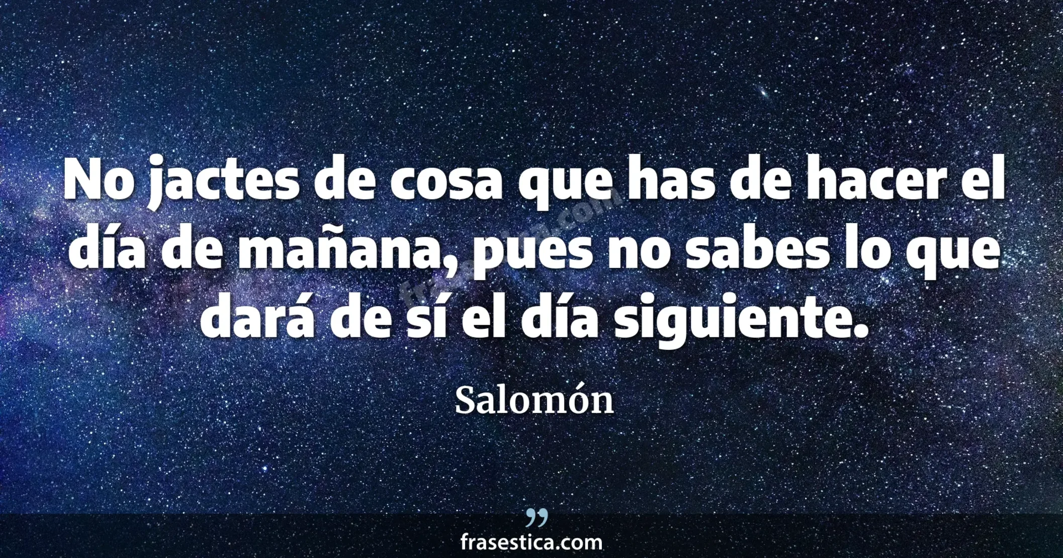 No jactes de cosa que has de hacer el día de mañana, pues no sabes lo que dará de sí el día siguiente. - Salomón