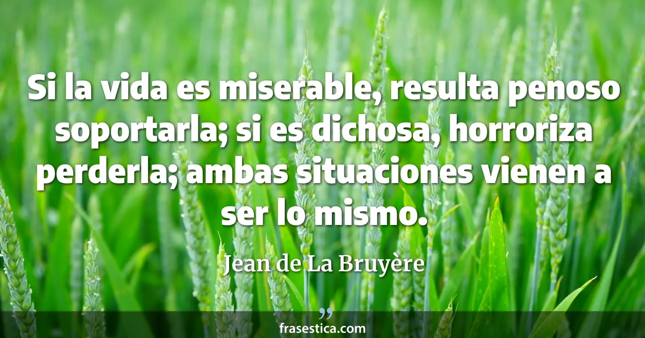 Si la vida es miserable, resulta penoso soportarla; si es dichosa, horroriza perderla; ambas situaciones vienen a ser lo mismo. - Jean de La Bruyère