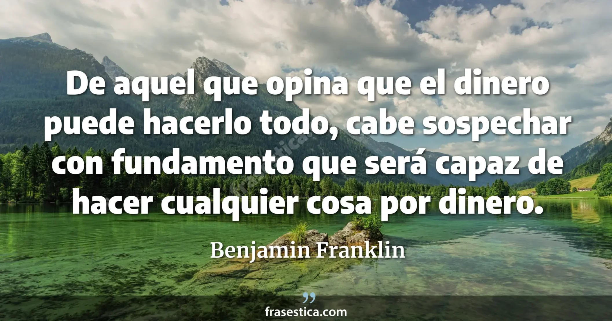 De aquel que opina que el dinero puede hacerlo todo, cabe sospechar con fundamento que será capaz de hacer cualquier cosa por dinero. - Benjamin Franklin