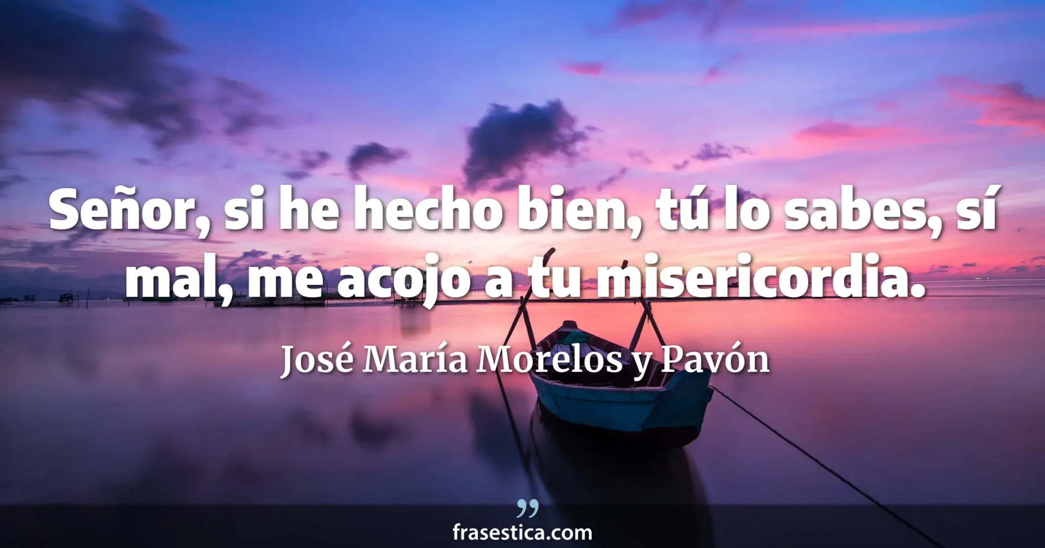 Señor, si he hecho bien, tú lo sabes, sí mal, me acojo a tu misericordia. - José María Morelos y Pavón