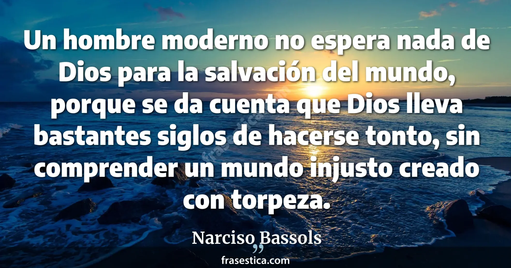 Un hombre moderno no espera nada de Dios para la salvación del mundo, porque se da cuenta que Dios lleva bastantes siglos de hacerse tonto, sin comprender un mundo injusto creado con torpeza. - Narciso Bassols