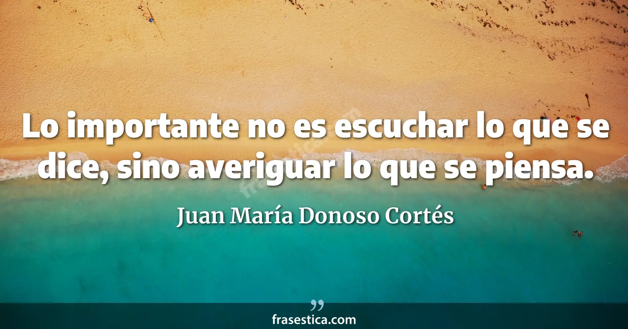 Lo importante no es escuchar lo que se dice, sino averiguar lo que se piensa. - Juan María Donoso Cortés