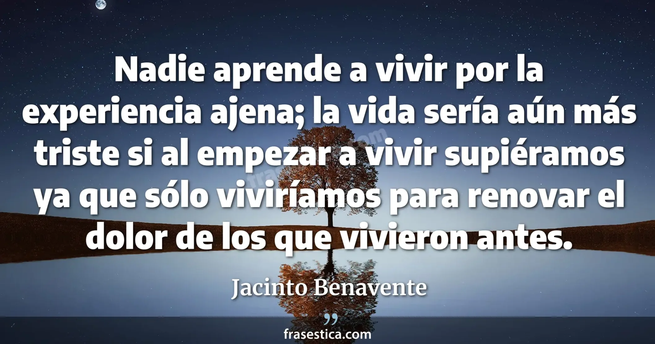 Nadie aprende a vivir por la experiencia ajena; la vida sería aún más triste si al empezar a vivir supiéramos ya que sólo viviríamos para renovar el dolor de los que vivieron antes. - Jacinto Benavente