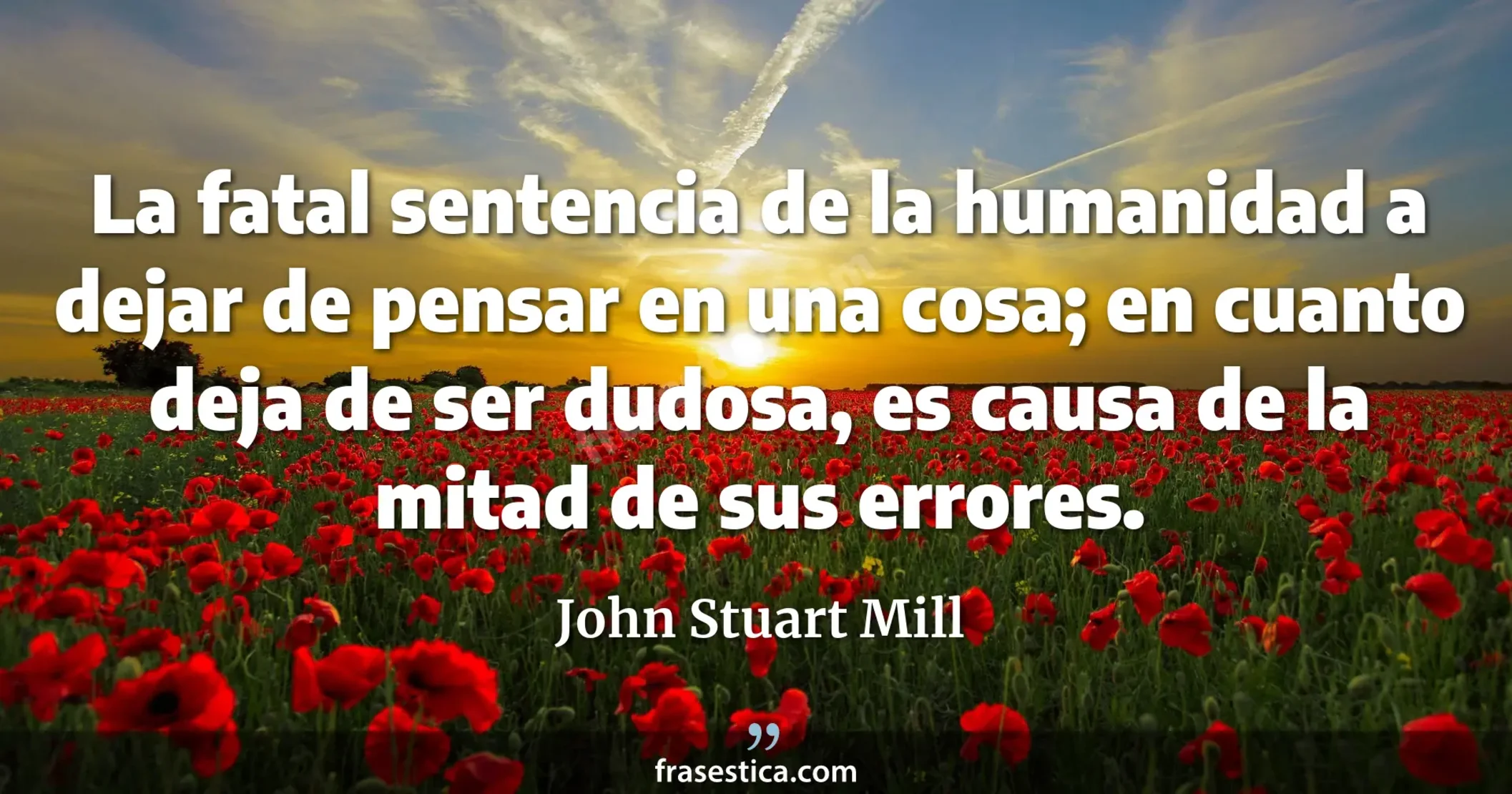 La fatal sentencia de la humanidad a dejar de pensar en una cosa; en cuanto deja de ser dudosa, es causa de la mitad de sus errores. - John Stuart Mill