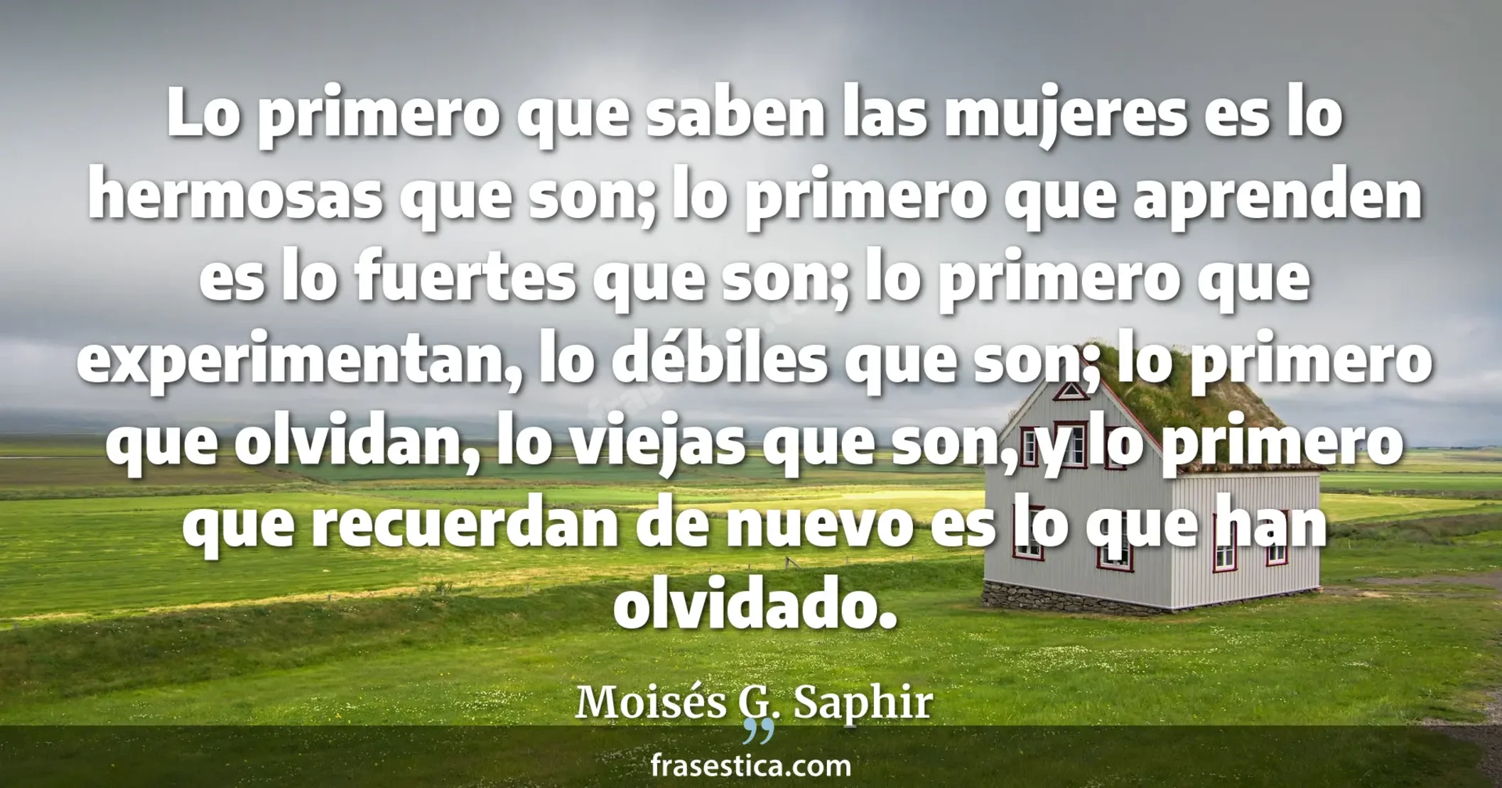 Lo primero que saben las mujeres es lo hermosas que son; lo primero que aprenden es lo fuertes que son; lo primero que experimentan, lo débiles que son; lo primero que olvidan, lo viejas que son, y lo primero que recuerdan de nuevo es lo que han olvidado. - Moisés G. Saphir