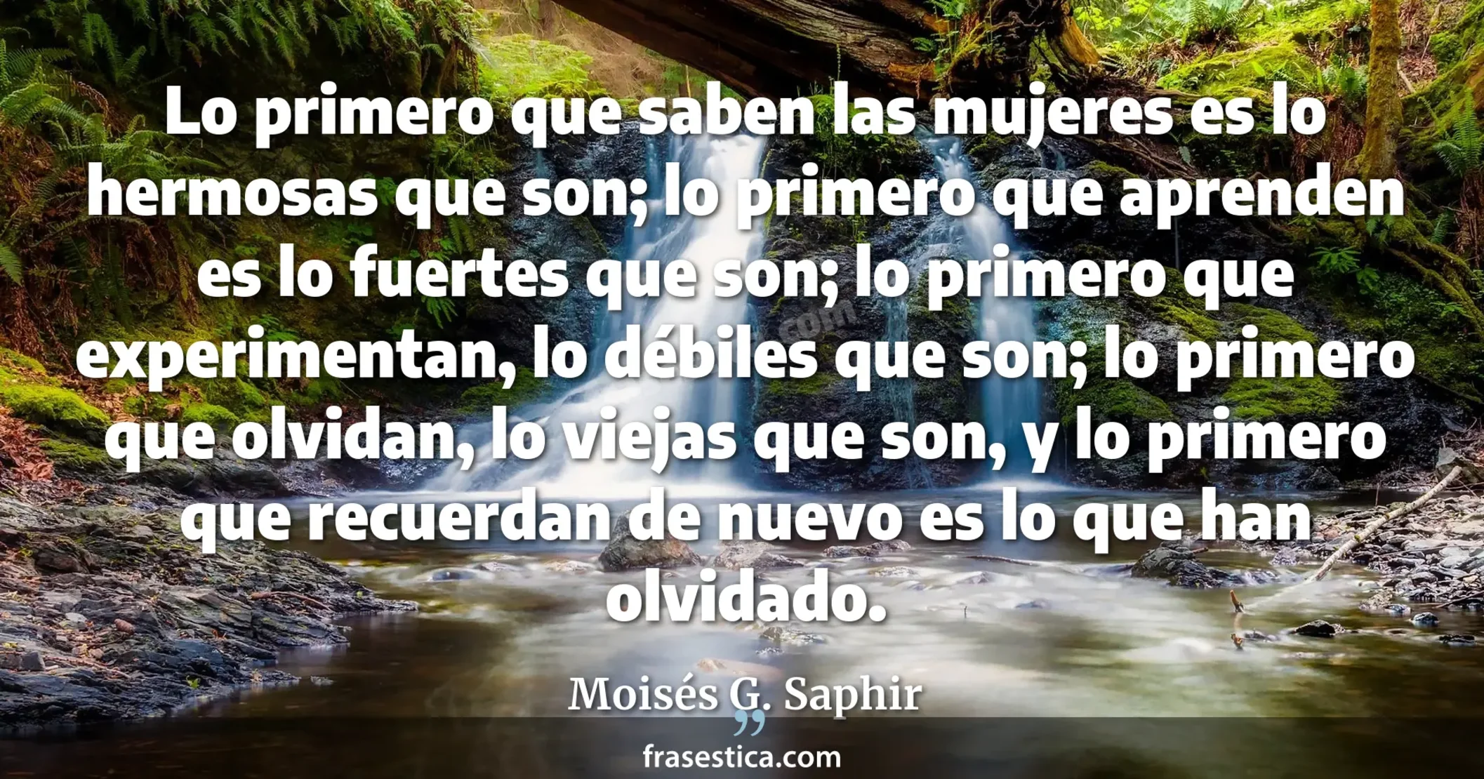 Lo primero que saben las mujeres es lo hermosas que son; lo primero que aprenden es lo fuertes que son; lo primero que experimentan, lo débiles que son; lo primero que olvidan, lo viejas que son, y lo primero que recuerdan de nuevo es lo que han olvidado. - Moisés G. Saphir