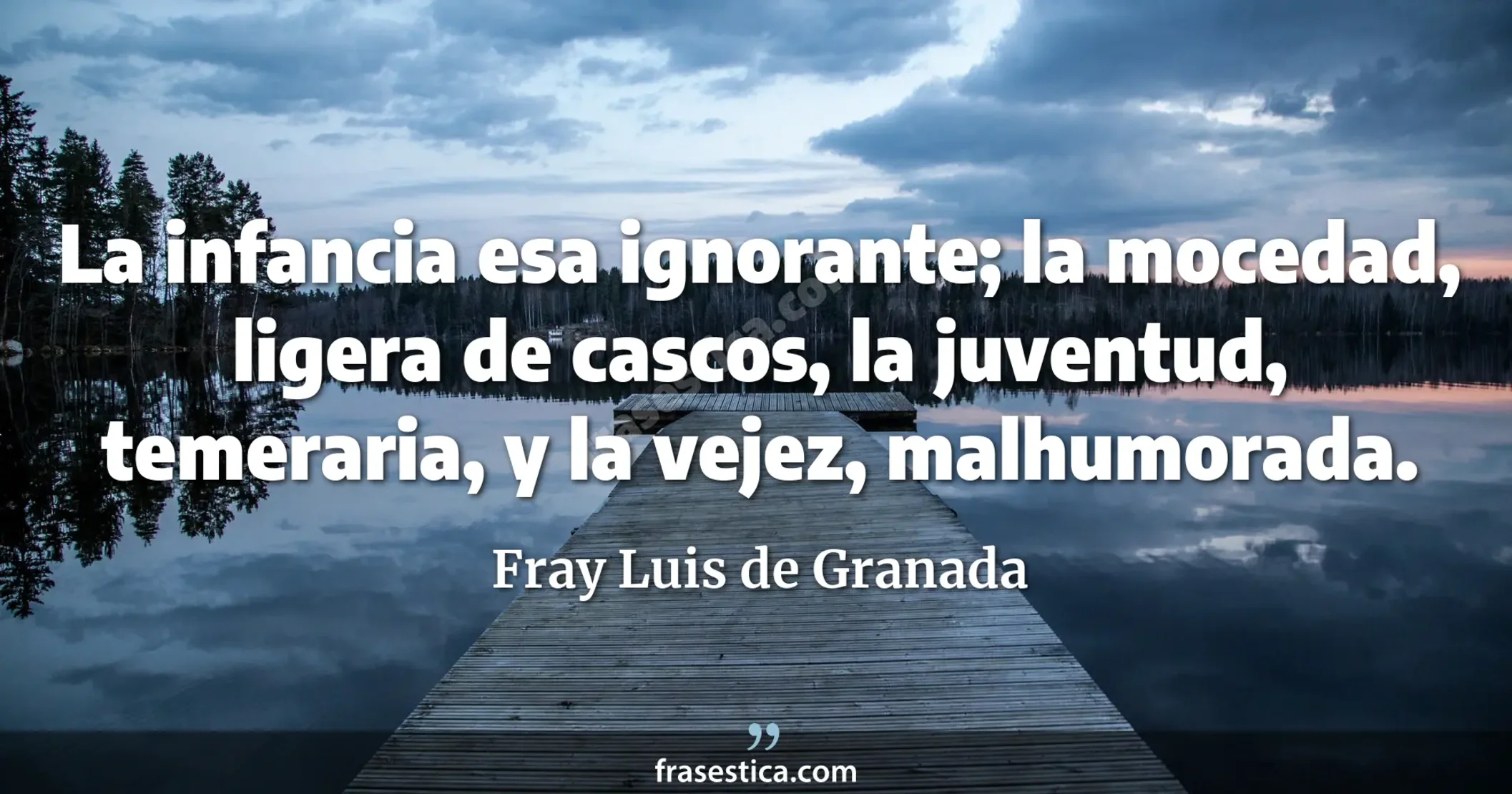 La infancia esa ignorante; la mocedad, ligera de cascos, la juventud, temeraria, y la vejez, malhumorada. - Fray Luis de Granada