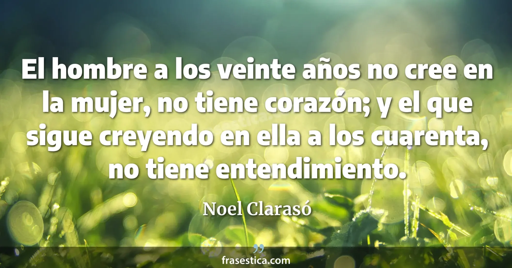 El hombre a los veinte años no cree en la mujer, no tiene corazón; y el que sigue creyendo en ella a los cuarenta, no tiene entendimiento. - Noel Clarasó