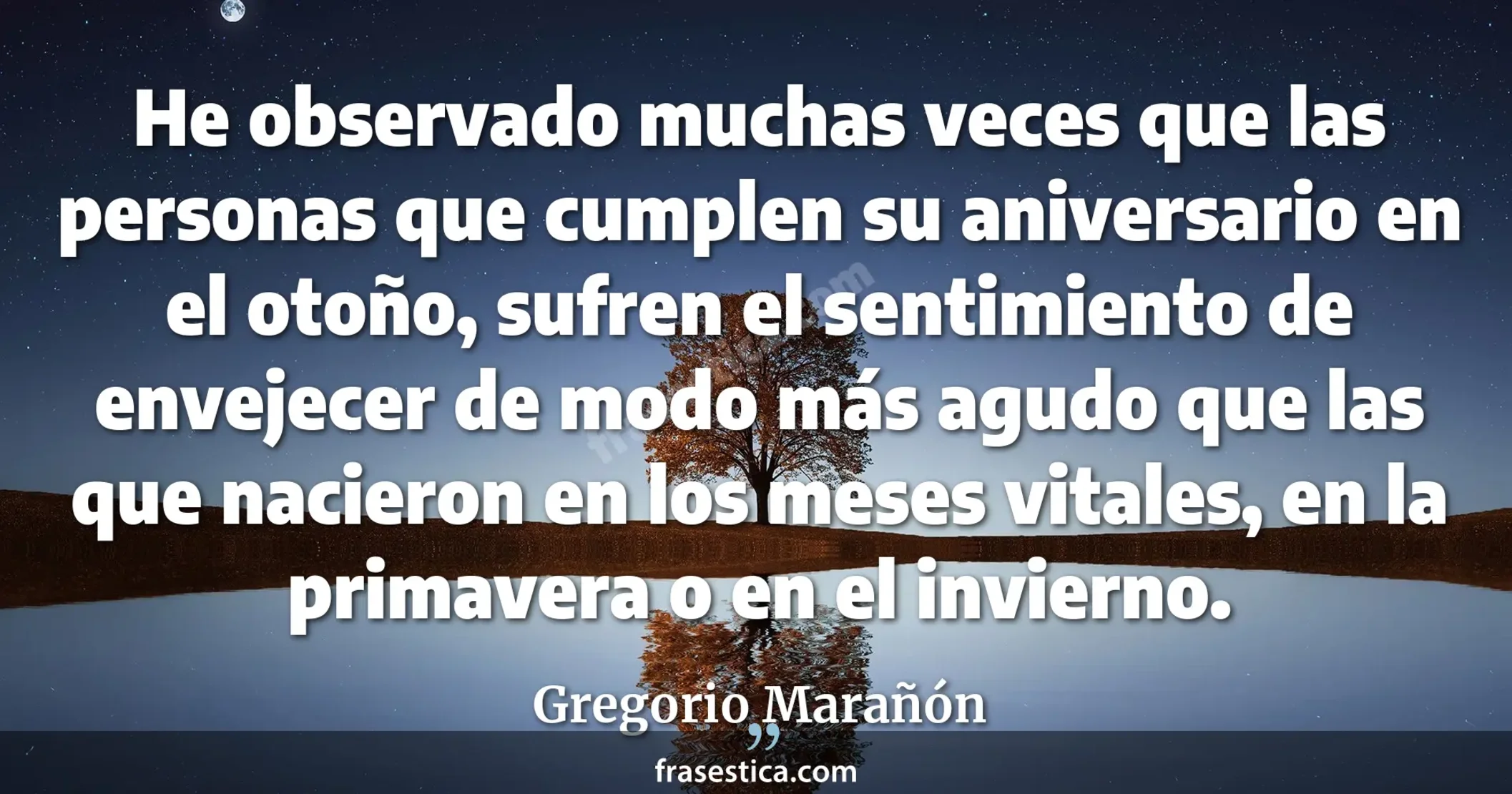 He observado muchas veces que las personas que cumplen su aniversario en el otoño, sufren el sentimiento de envejecer de modo más agudo que las que nacieron en los meses vitales, en la primavera o en el invierno. - Gregorio Marañón