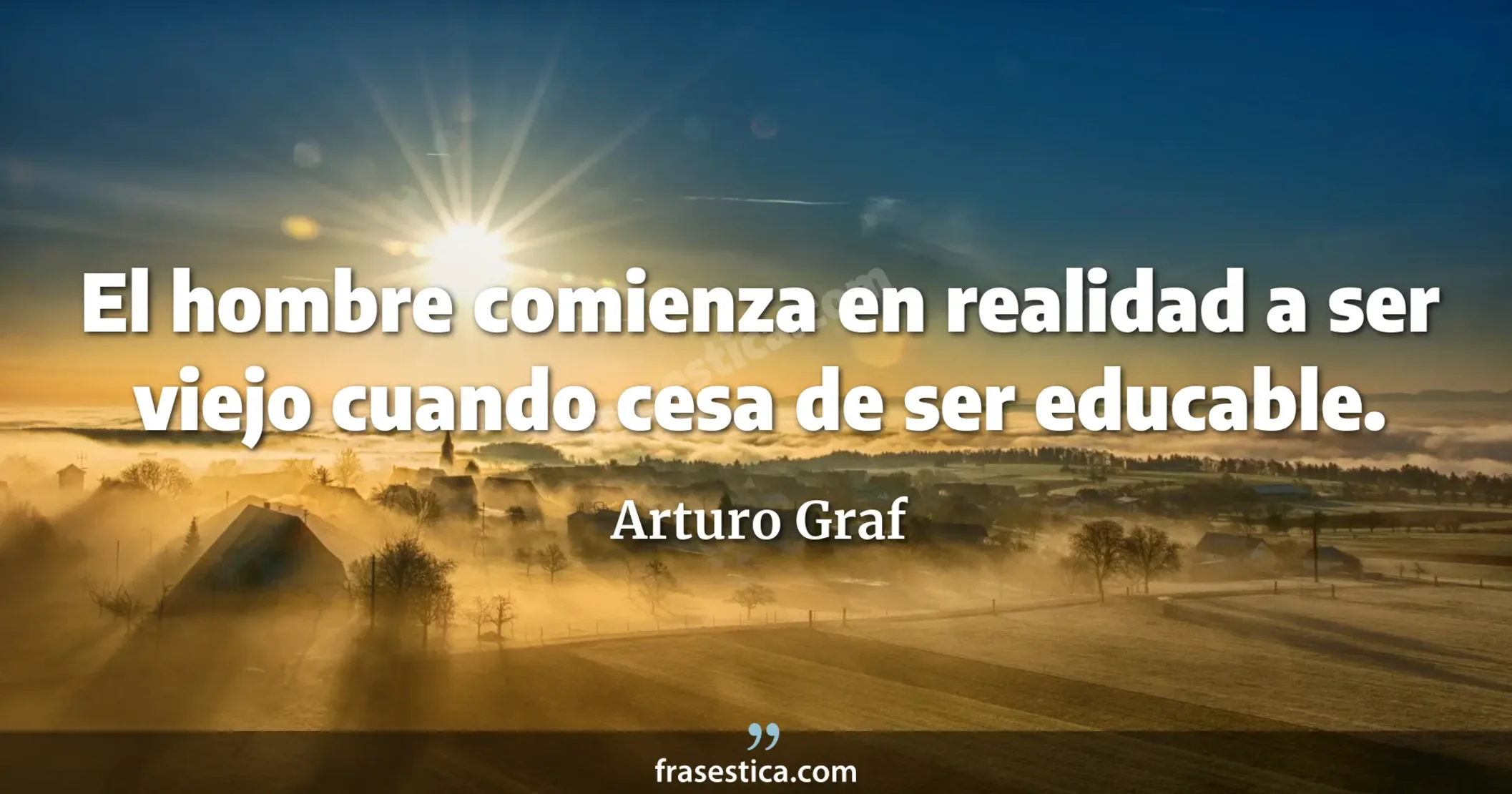 El hombre comienza en realidad a ser viejo cuando cesa de ser educable. - Arturo Graf