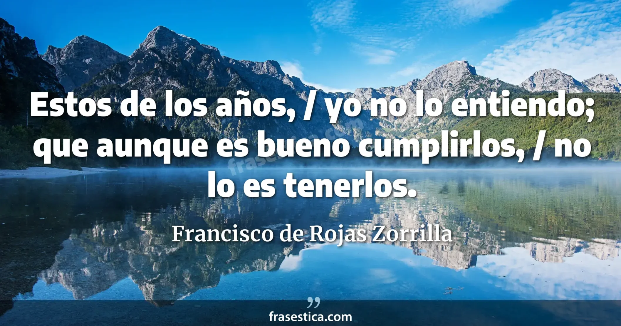 Estos de los años, / yo no lo entiendo; que aunque es bueno cumplirlos, / no lo es tenerlos. - Francisco de Rojas Zorrilla