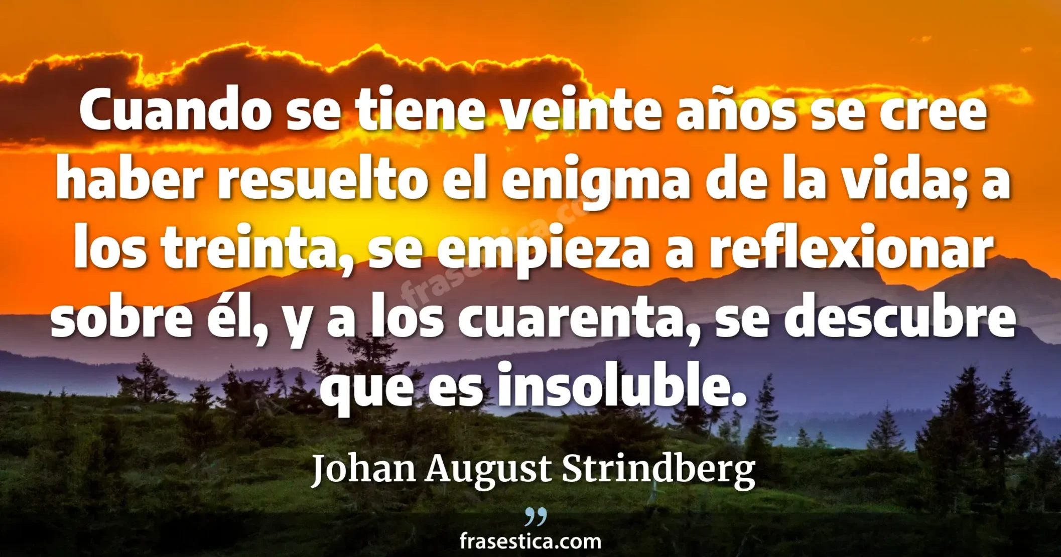 Cuando se tiene veinte años se cree haber resuelto el enigma de la vida; a los treinta, se empieza a reflexionar sobre él, y a los cuarenta, se descubre que es insoluble. - Johan August Strindberg
