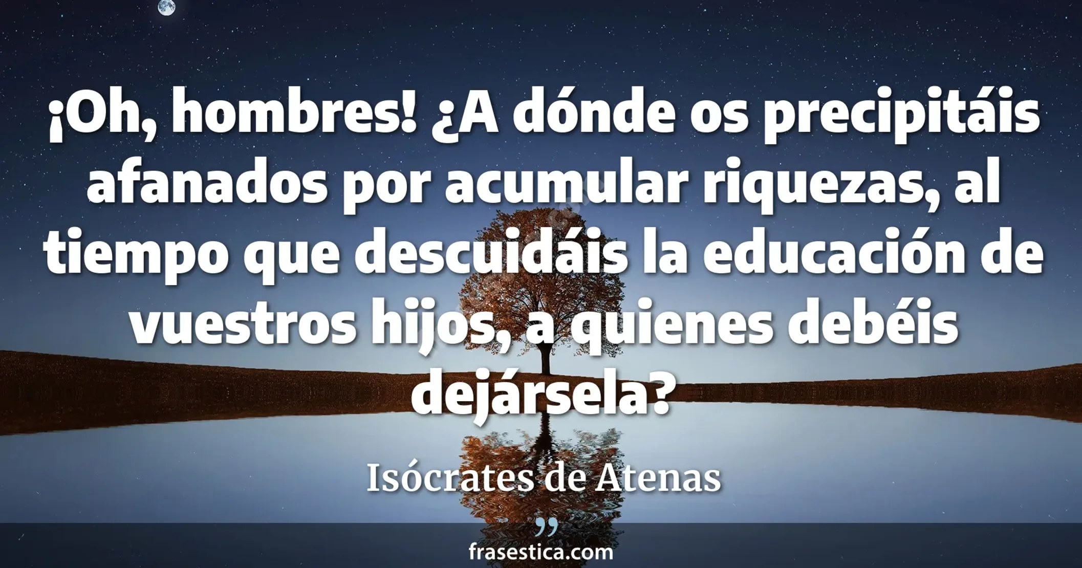 ¡Oh, hombres! ¿A dónde os precipitáis afanados por acumular riquezas, al tiempo que descuidáis la educación de vuestros hijos, a quienes debéis dejársela? - Isócrates de Atenas