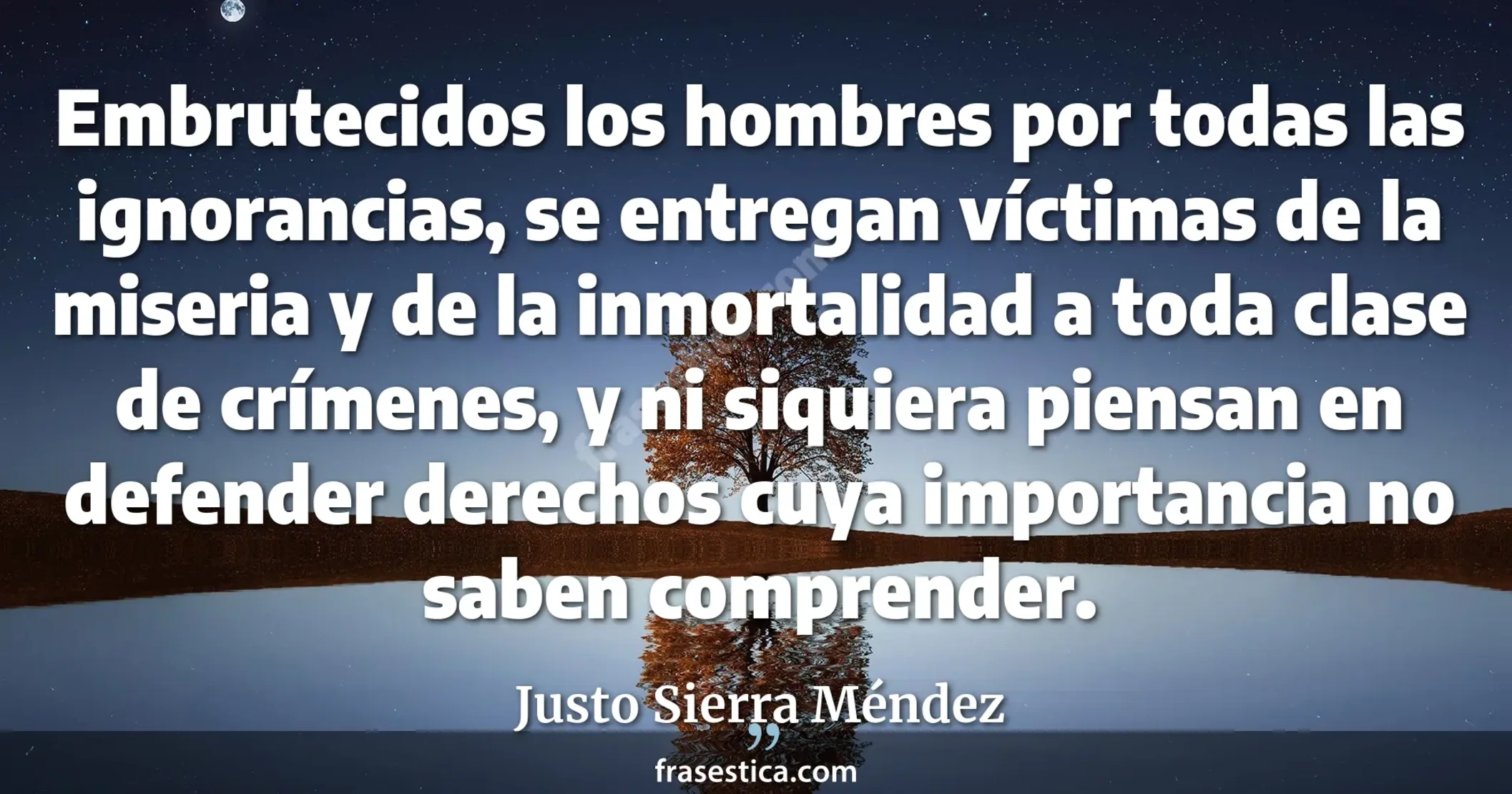 Embrutecidos los hombres por todas las ignorancias, se entregan víctimas de la miseria y de la inmortalidad a toda clase de crímenes, y ni siquiera piensan en defender derechos cuya importancia no saben comprender. - Justo Sierra Méndez