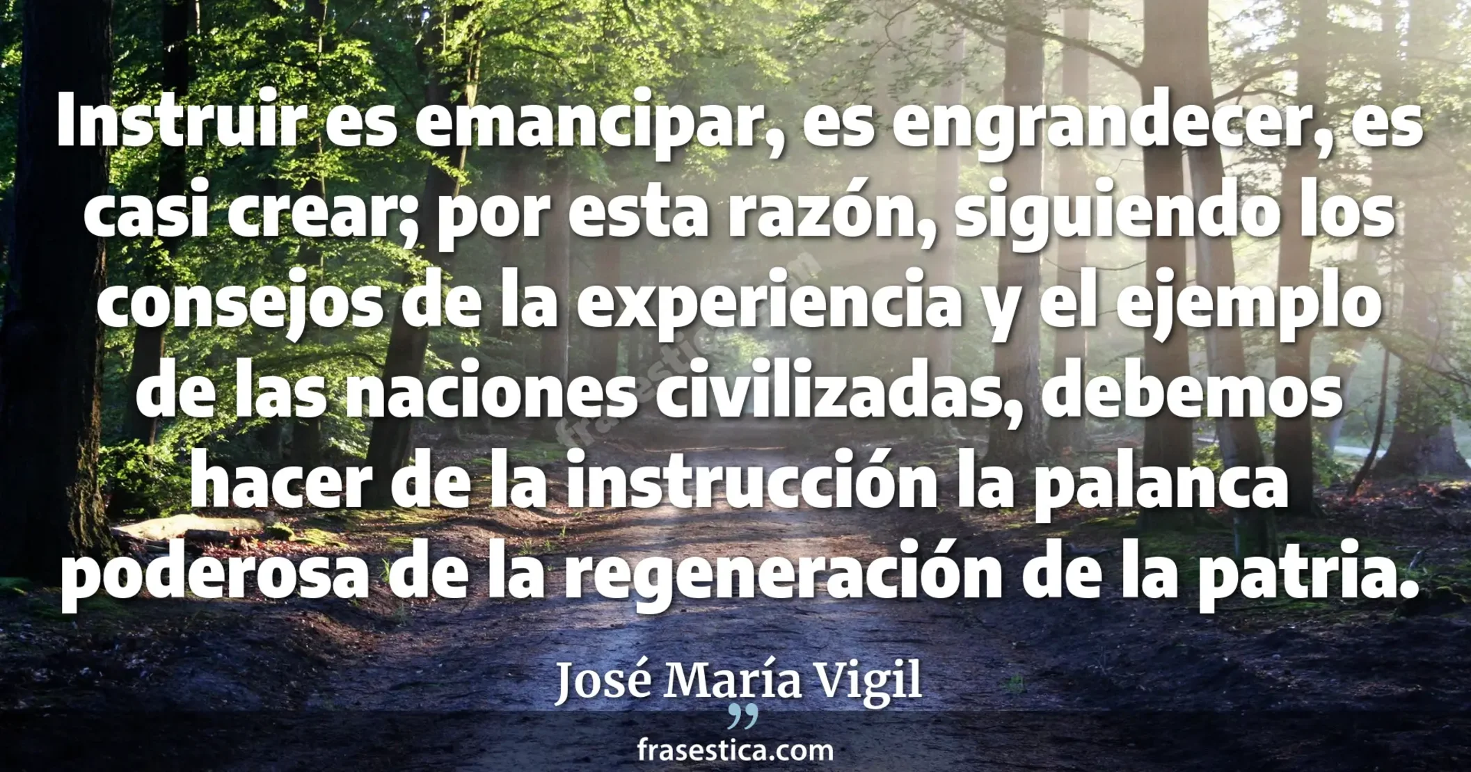 Instruir es emancipar, es engrandecer, es casi crear; por esta razón, siguiendo los consejos de la experiencia y el ejemplo de las naciones civilizadas, debemos hacer de la instrucción la palanca poderosa de la regeneración de la patria. - José María Vigil