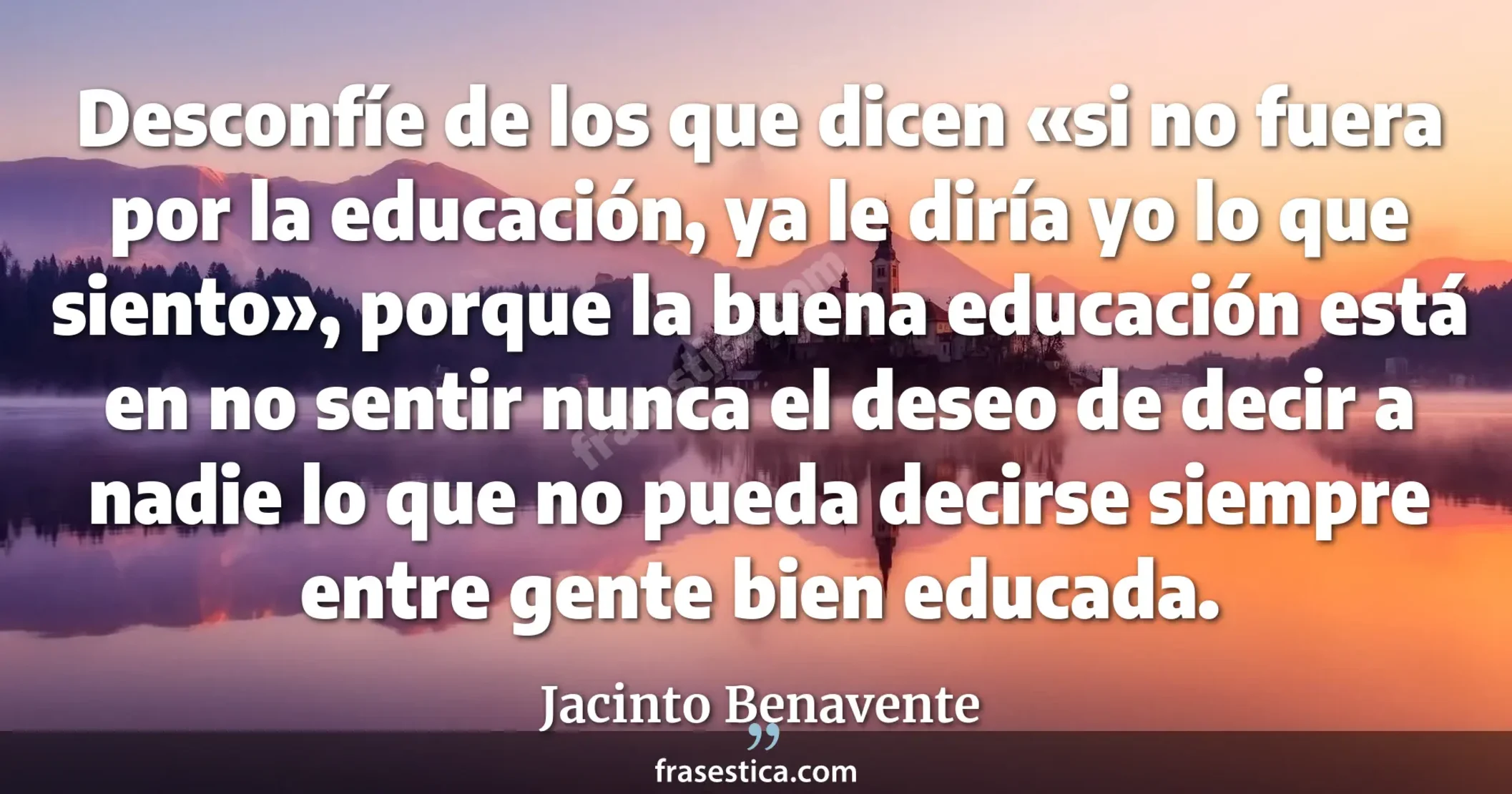 Desconfíe de los que dicen «si no fuera por la educación, ya le diría yo lo que siento», porque la buena educación está en no sentir nunca el deseo de decir a nadie lo que no pueda decirse siempre entre gente bien educada. - Jacinto Benavente