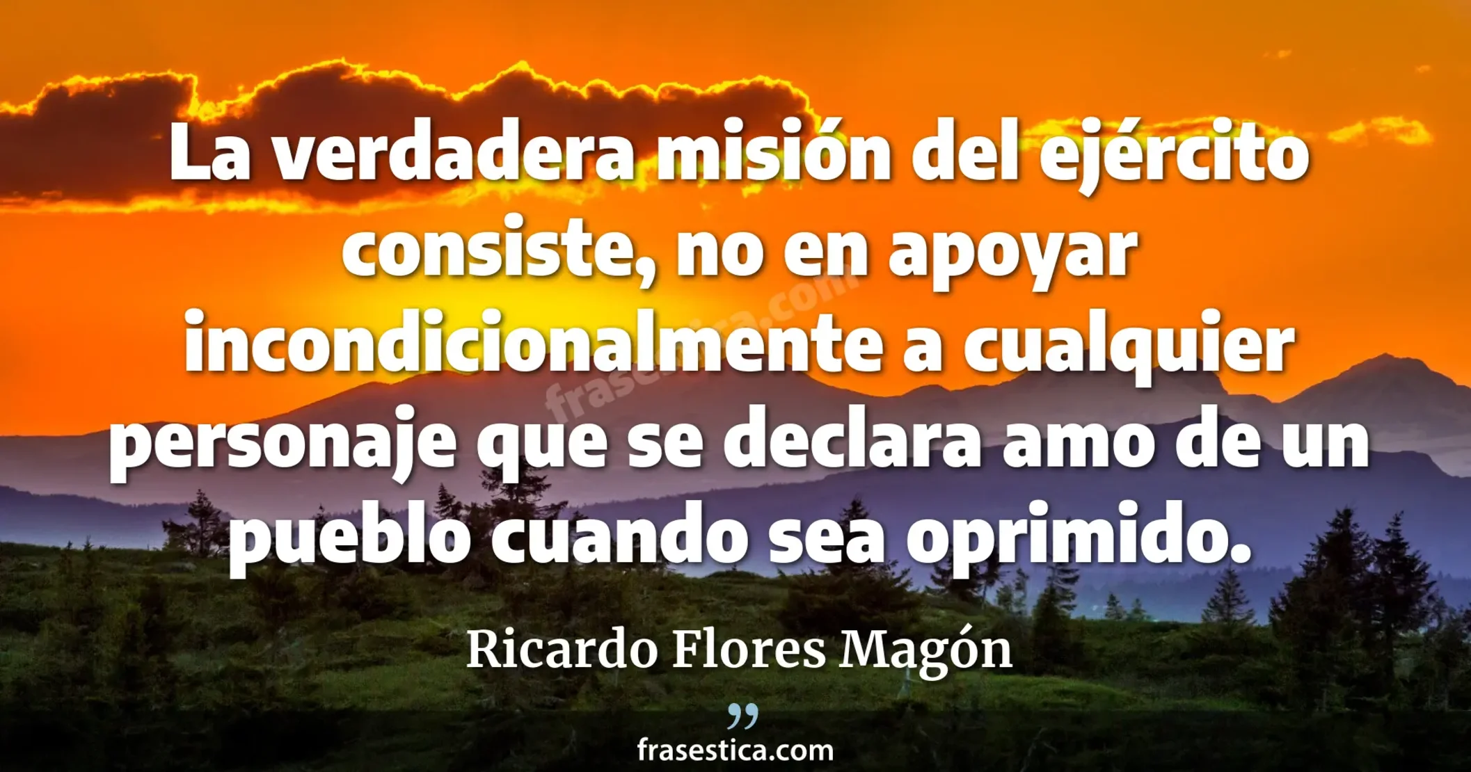 La verdadera misión del ejército consiste, no en apoyar incondicionalmente a cualquier personaje que se declara amo de un pueblo cuando sea oprimido. - Ricardo Flores Magón
