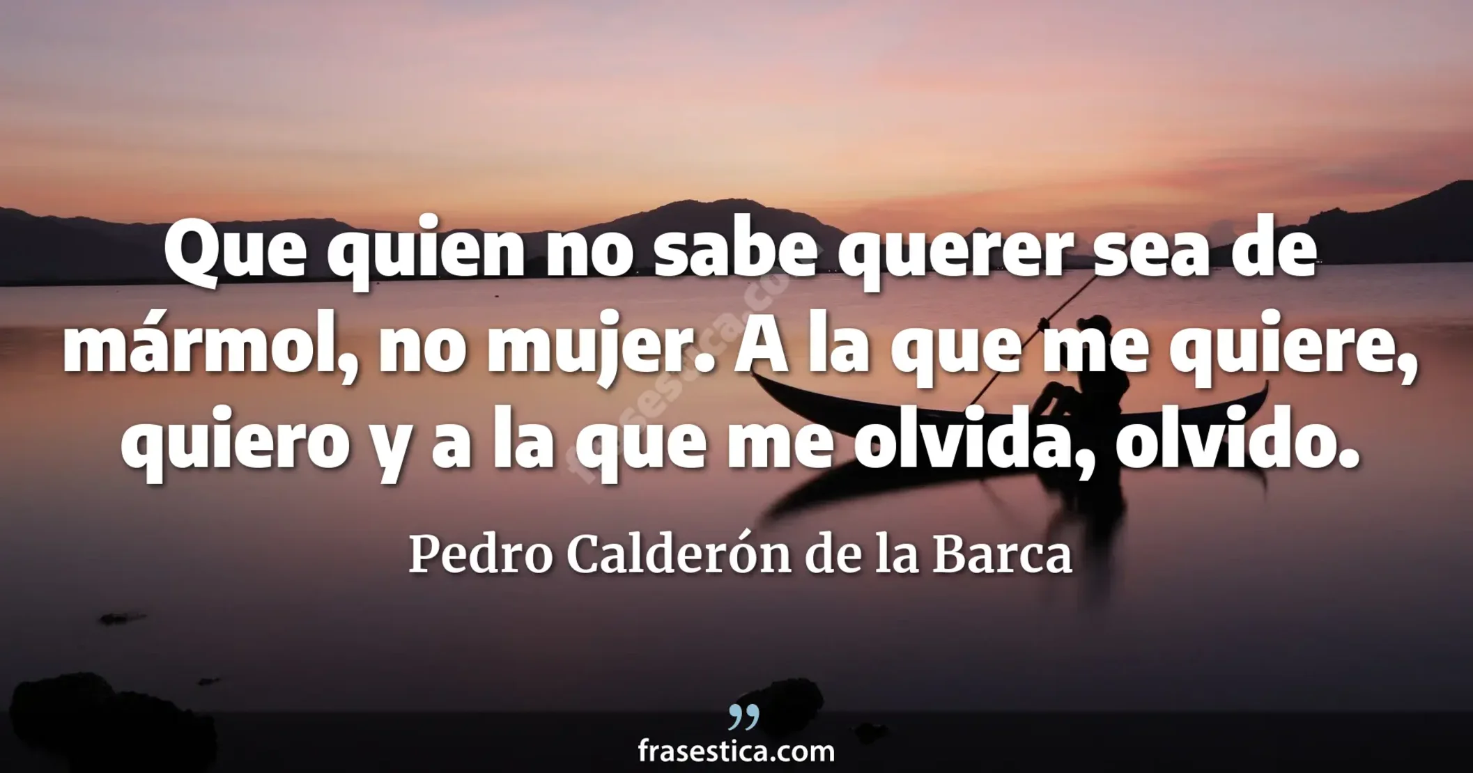 Que quien no sabe querer sea de mármol, no mujer. A la que me quiere, quiero y a la que me olvida, olvido. - Pedro Calderón de la Barca