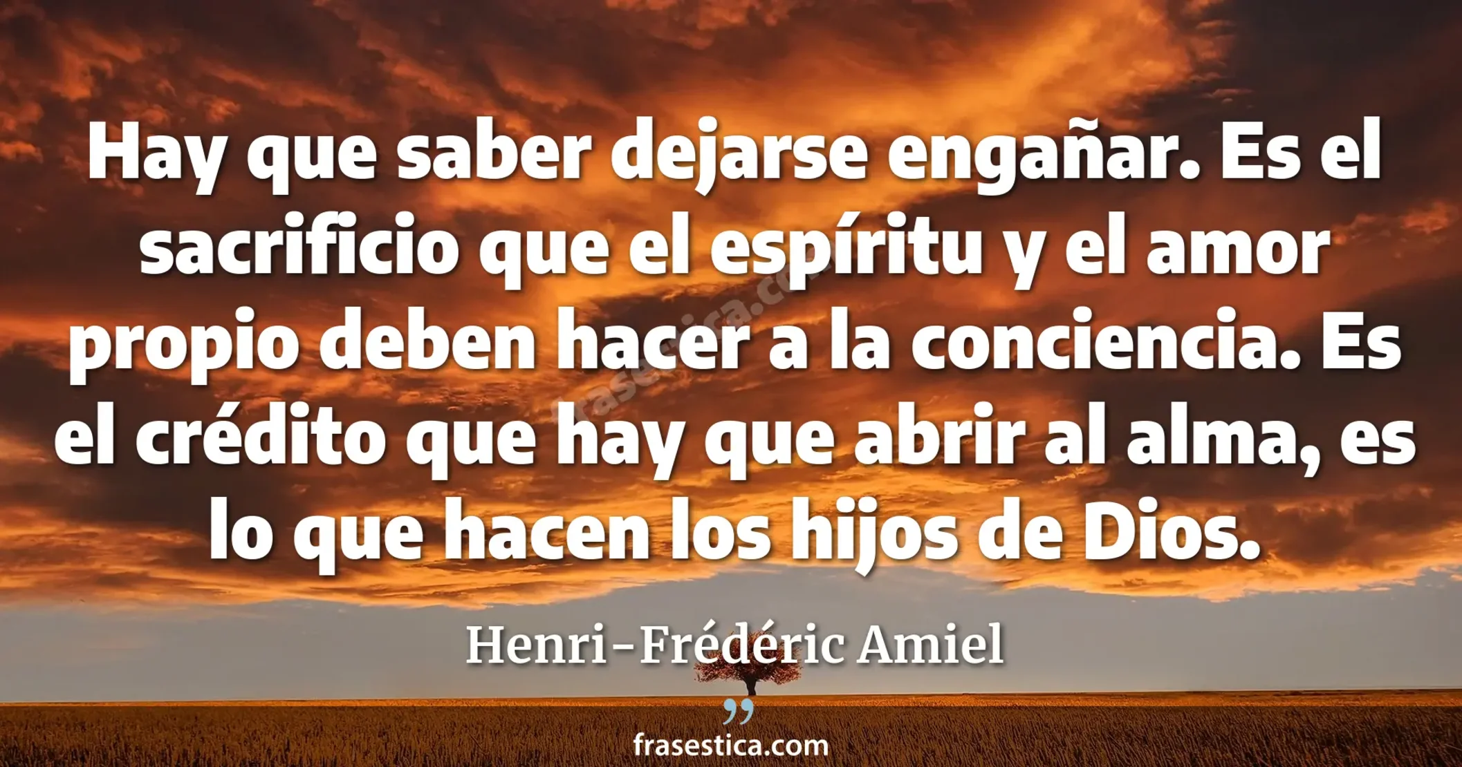 Hay que saber dejarse engañar. Es el sacrificio que el espíritu y el amor propio deben hacer a la conciencia. Es el crédito que hay que abrir al alma, es lo que hacen los hijos de Dios. - Henri-Frédéric Amiel