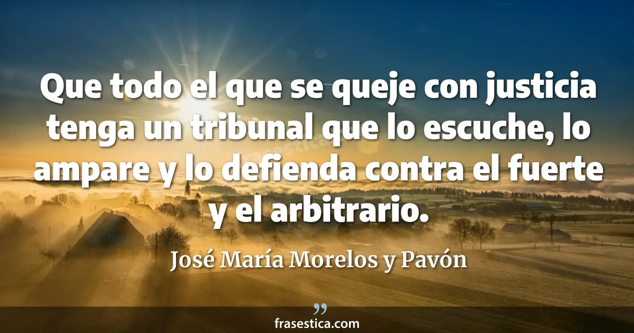 Que todo el que se queje con justicia tenga un tribunal que lo escuche, lo ampare y lo defienda contra el fuerte y el arbitrario. - José María Morelos y Pavón