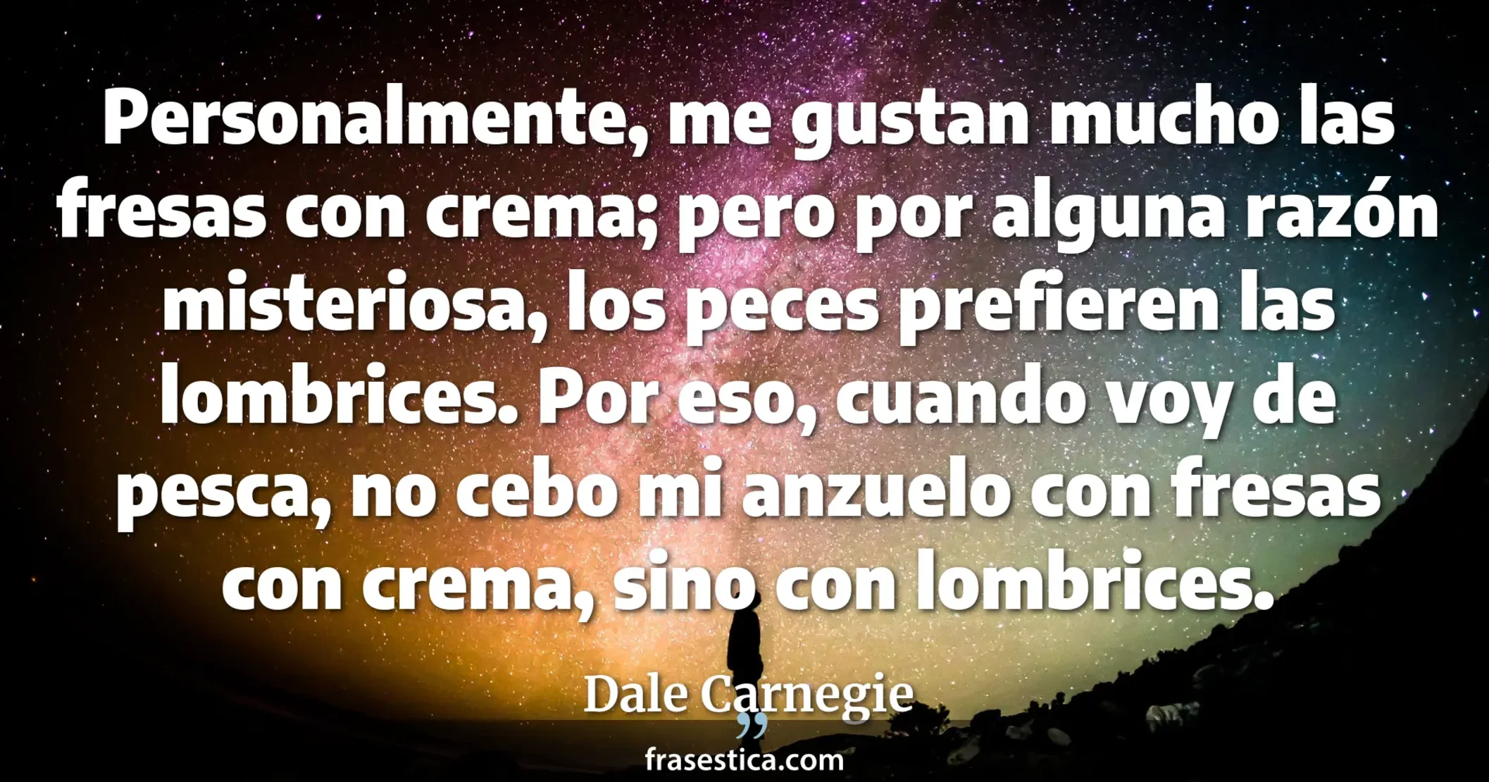 Personalmente, me gustan mucho las fresas con crema; pero por alguna razón misteriosa, los peces prefieren las lombrices. Por eso, cuando voy de pesca, no cebo mi anzuelo con fresas con crema, sino con lombrices. - Dale Carnegie