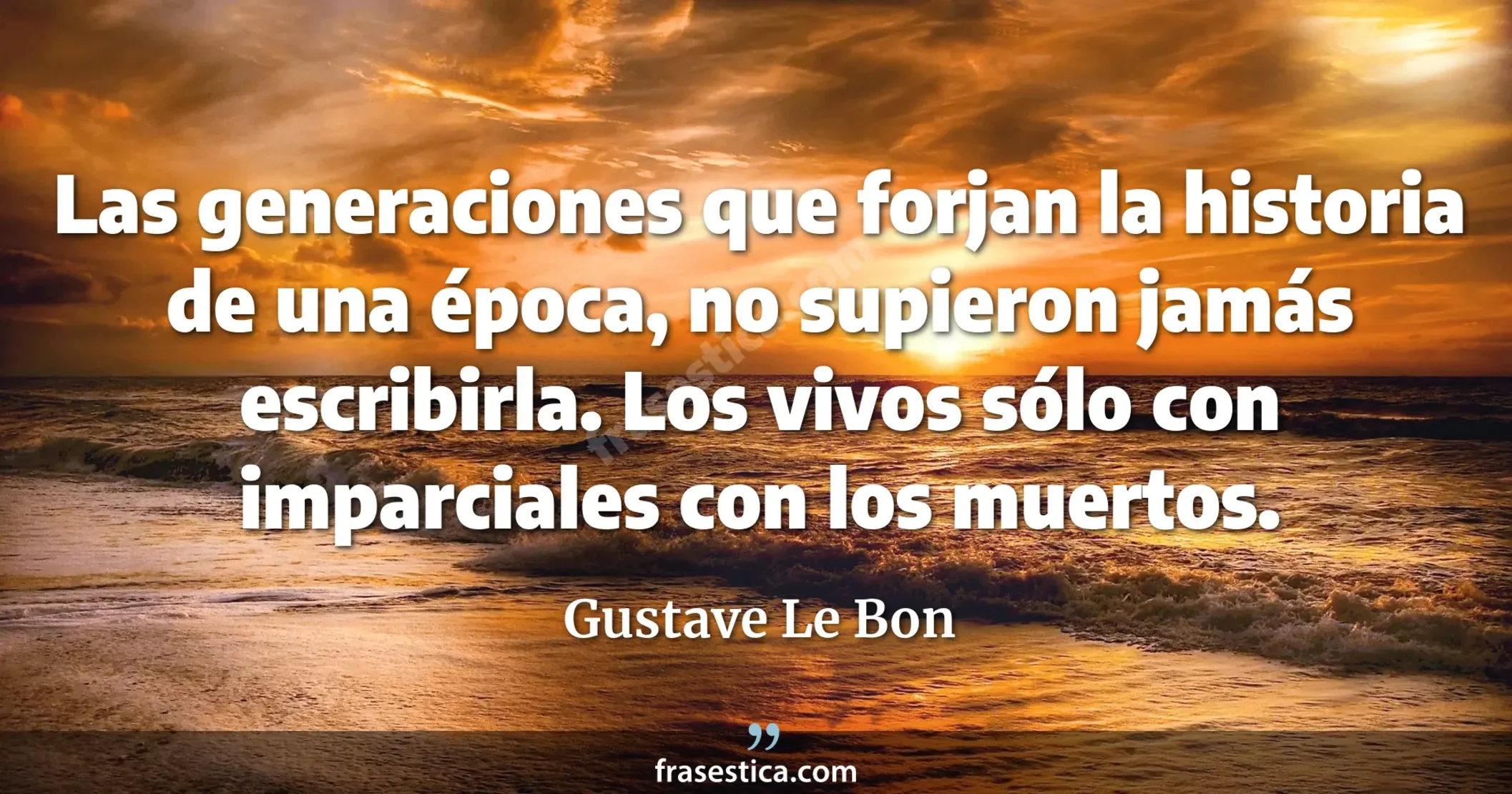 Las generaciones que forjan la historia de una época, no supieron jamás escribirla. Los vivos sólo con imparciales con los muertos. - Gustave Le Bon