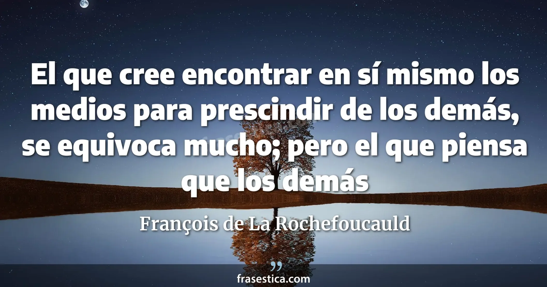 El que cree encontrar en sí mismo los medios para prescindir de los demás, se equivoca mucho; pero el que piensa que los demás  - François de La Rochefoucauld