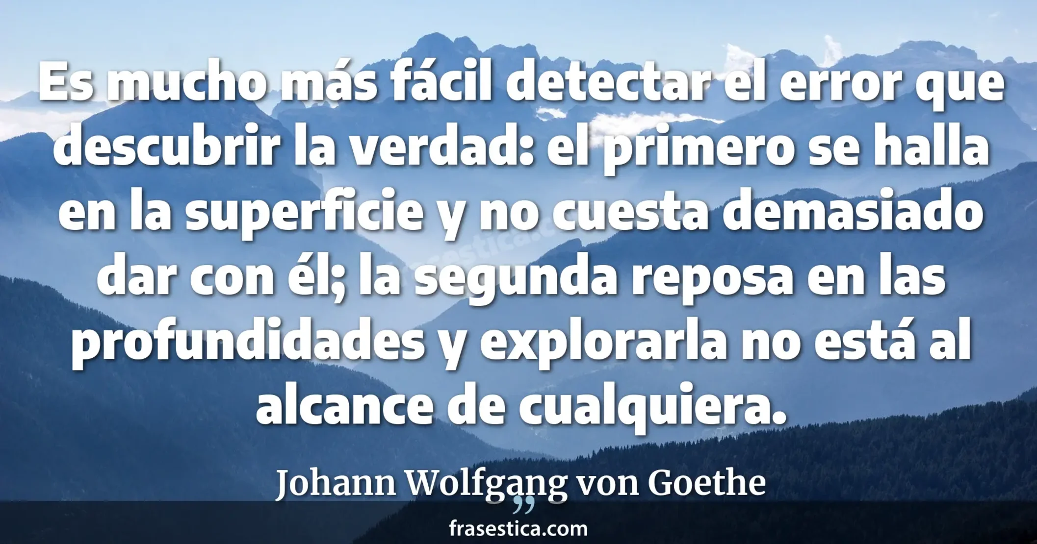 Es mucho más fácil detectar el error que descubrir la verdad: el primero se halla en la superficie y no cuesta demasiado dar con él; la segunda reposa en las profundidades y explorarla no está al alcance de cualquiera. - Johann Wolfgang von Goethe