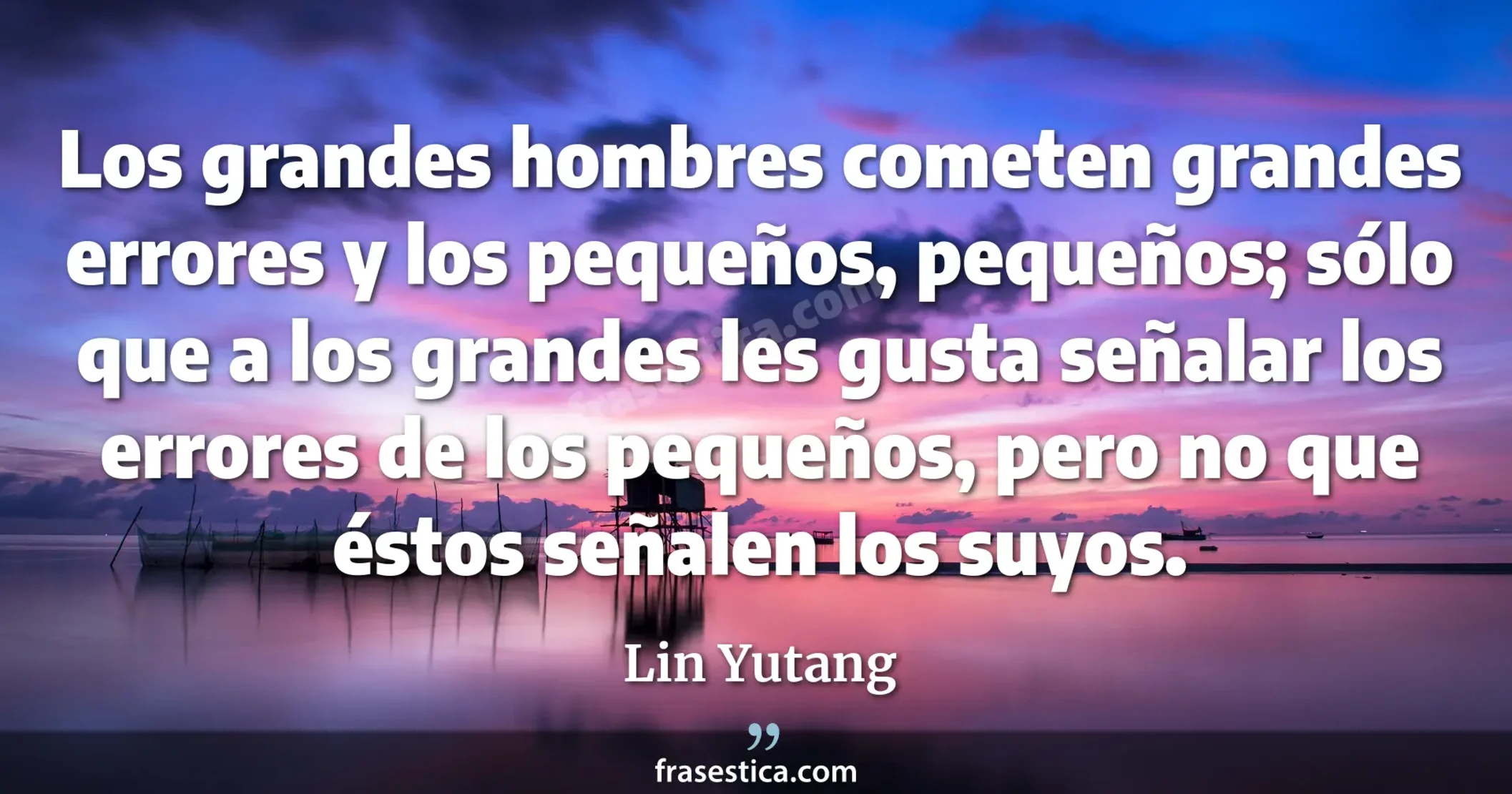 Los grandes hombres cometen grandes errores y los pequeños, pequeños; sólo que a los grandes les gusta señalar los errores de los pequeños, pero no que éstos señalen los suyos. - Lin Yutang