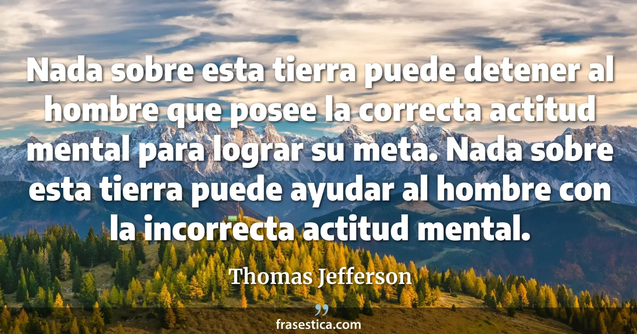 Nada sobre esta tierra puede detener al hombre que posee la correcta actitud mental para lograr su meta. Nada sobre esta tierra puede ayudar al hombre con la incorrecta actitud mental. - Thomas Jefferson