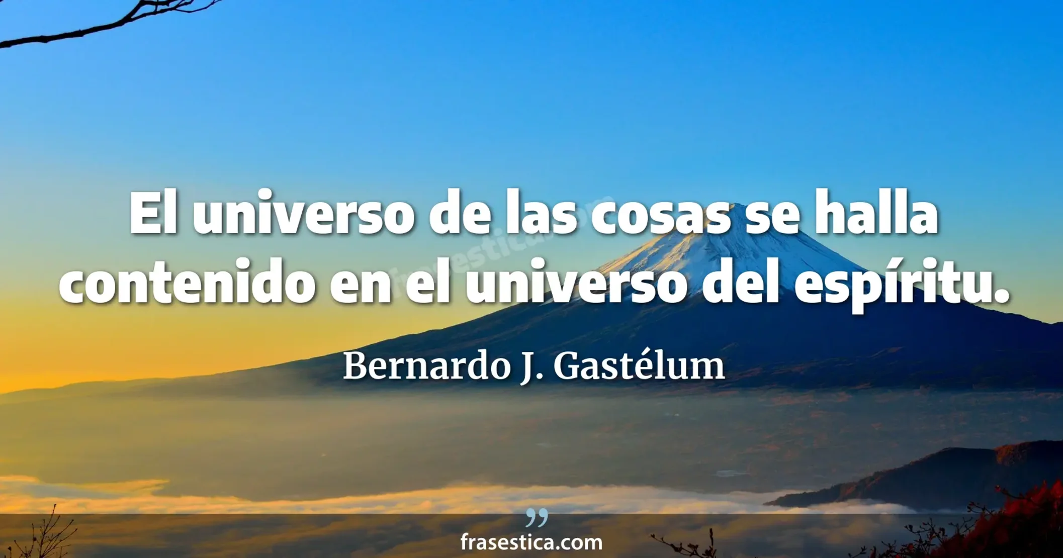 El universo de las cosas se halla contenido en el universo del espíritu. - Bernardo J. Gastélum