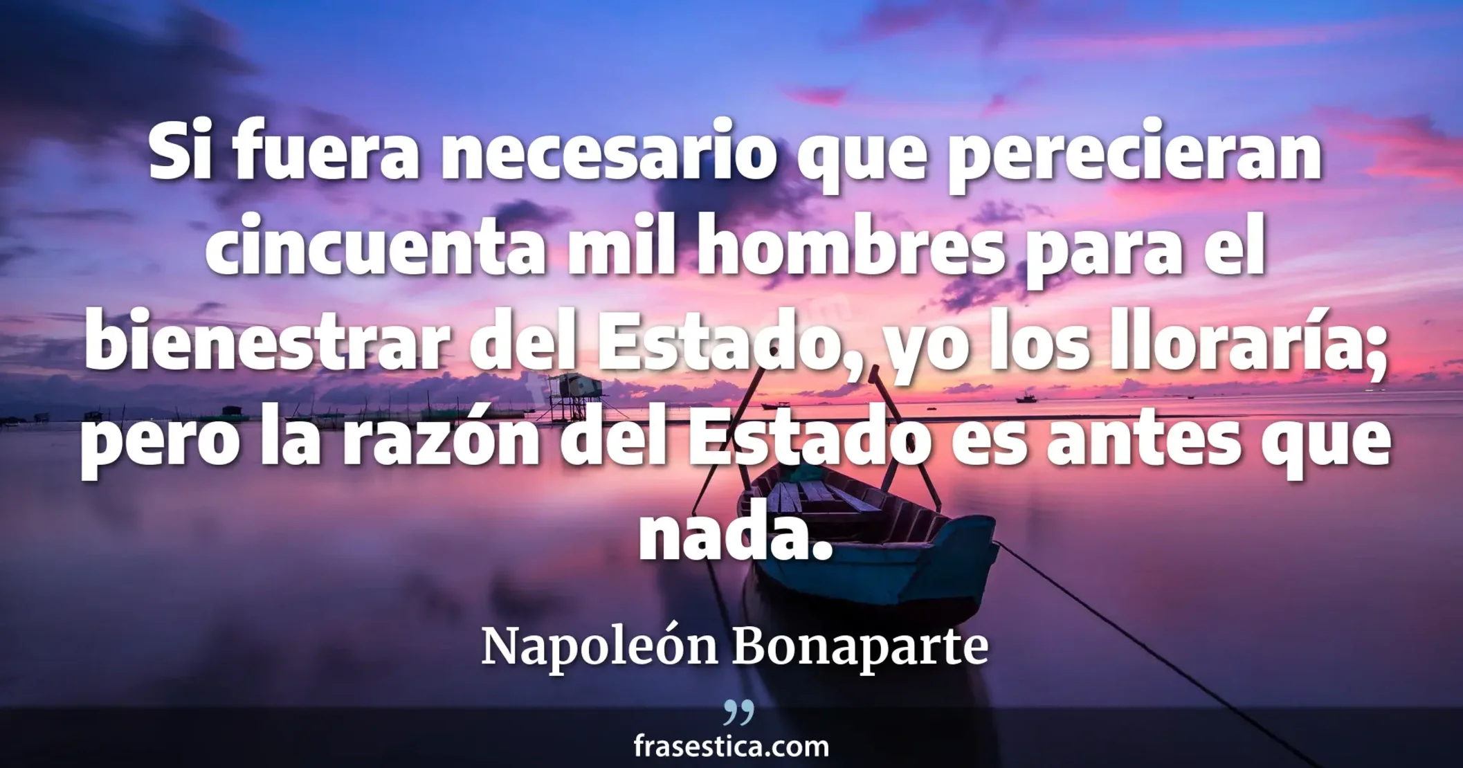 Si fuera necesario que perecieran cincuenta mil hombres para el bienestrar del Estado, yo los lloraría; pero la razón del Estado es antes que nada. - Napoleón Bonaparte