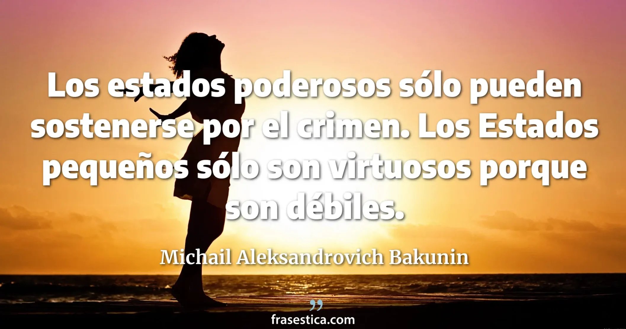 Los estados poderosos sólo pueden sostenerse por el crimen. Los Estados pequeños sólo son virtuosos porque son débiles. - Michail Aleksandrovich Bakunin