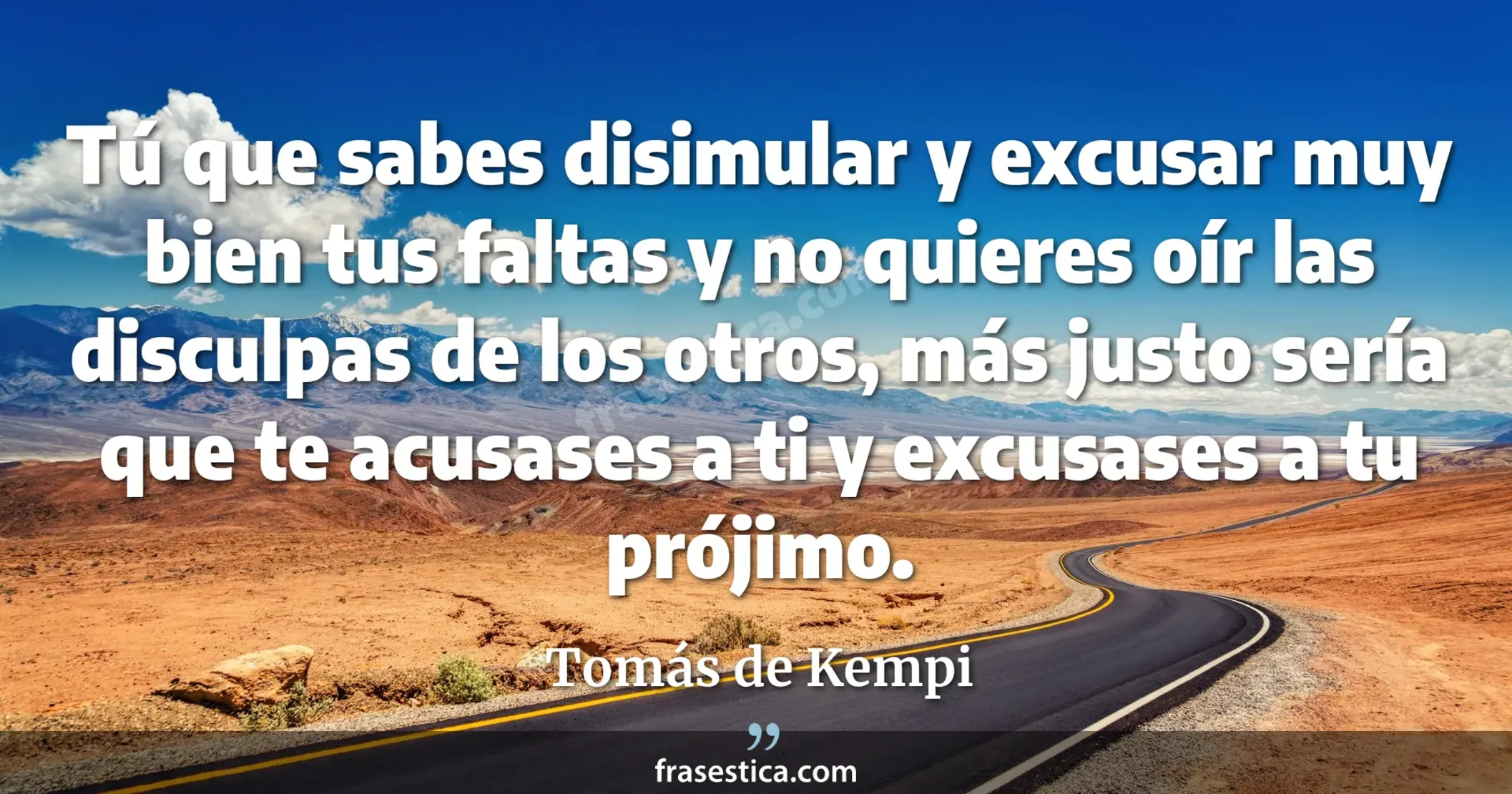 Tú que sabes disimular y excusar muy bien tus faltas y no quieres oír las disculpas de los otros, más justo sería que te acusases a ti y excusases a tu prójimo. - Tomás de Kempi