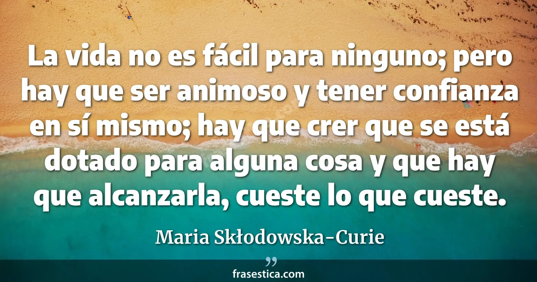 La vida no es fácil para ninguno; pero hay que ser animoso y tener confianza en sí mismo; hay que crer que se está dotado para alguna cosa y que hay que alcanzarla, cueste lo que cueste. - Maria Skłodowska-Curie