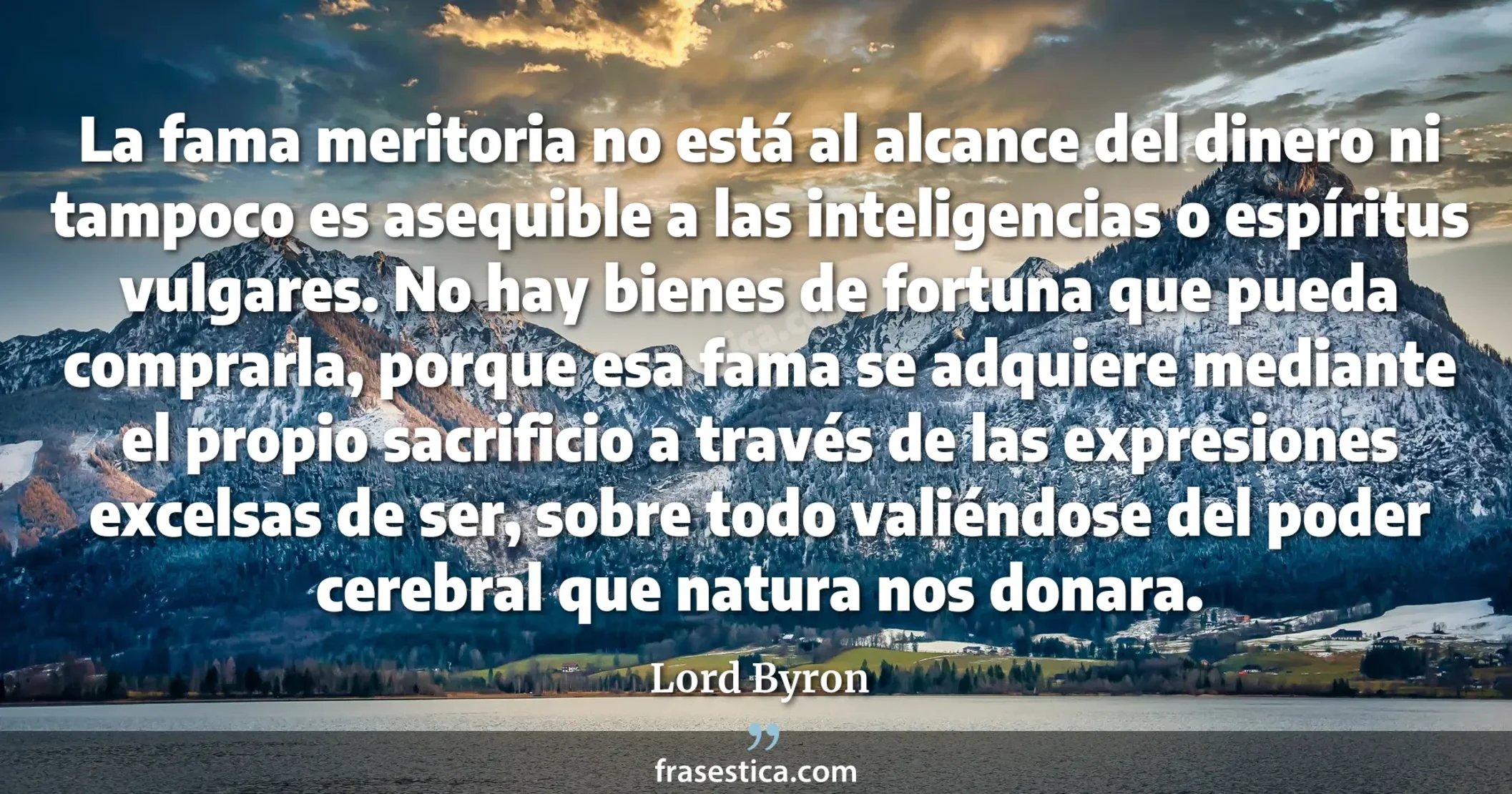 La fama meritoria no está al alcance del dinero ni tampoco es asequible a las inteligencias o espíritus vulgares. No hay bienes de fortuna que pueda comprarla, porque esa fama se adquiere mediante el propio sacrificio a través de las expresiones excelsas de ser, sobre todo valiéndose del poder cerebral que natura nos donara. - Lord Byron