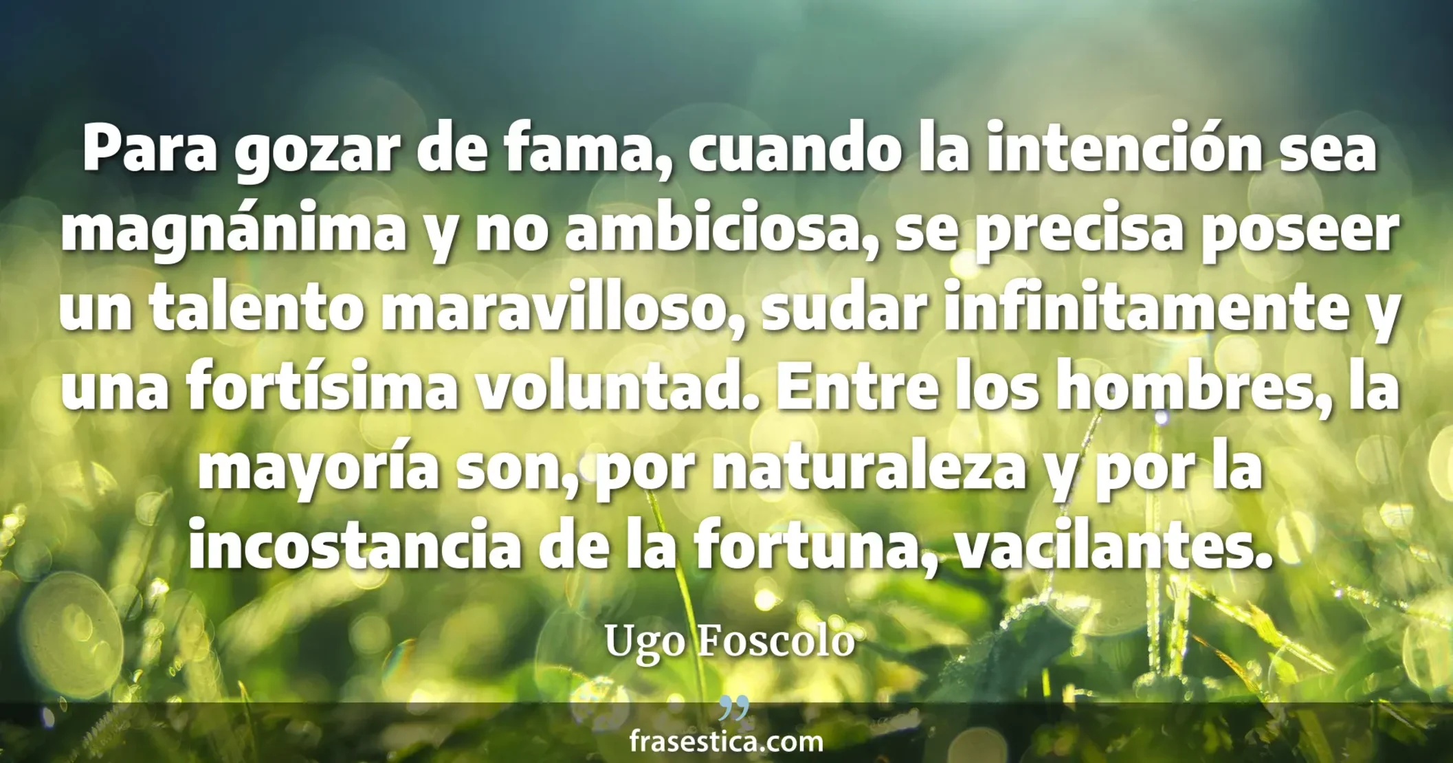 Para gozar de fama, cuando la intención sea magnánima y no ambiciosa, se precisa poseer un talento maravilloso, sudar infinitamente y una fortísima voluntad. Entre los hombres, la mayoría son, por naturaleza y por la incostancia de la fortuna, vacilantes. - Ugo Foscolo