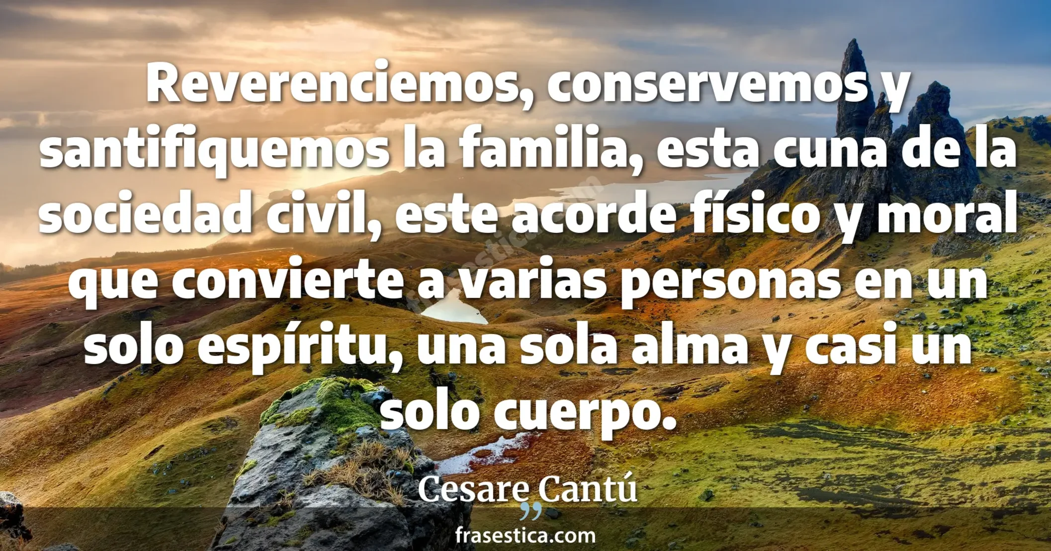 Reverenciemos, conservemos y santifiquemos la familia, esta cuna de la sociedad civil, este acorde físico y moral que convierte a varias personas en un solo espíritu, una sola alma y casi un solo cuerpo. - Cesare Cantú