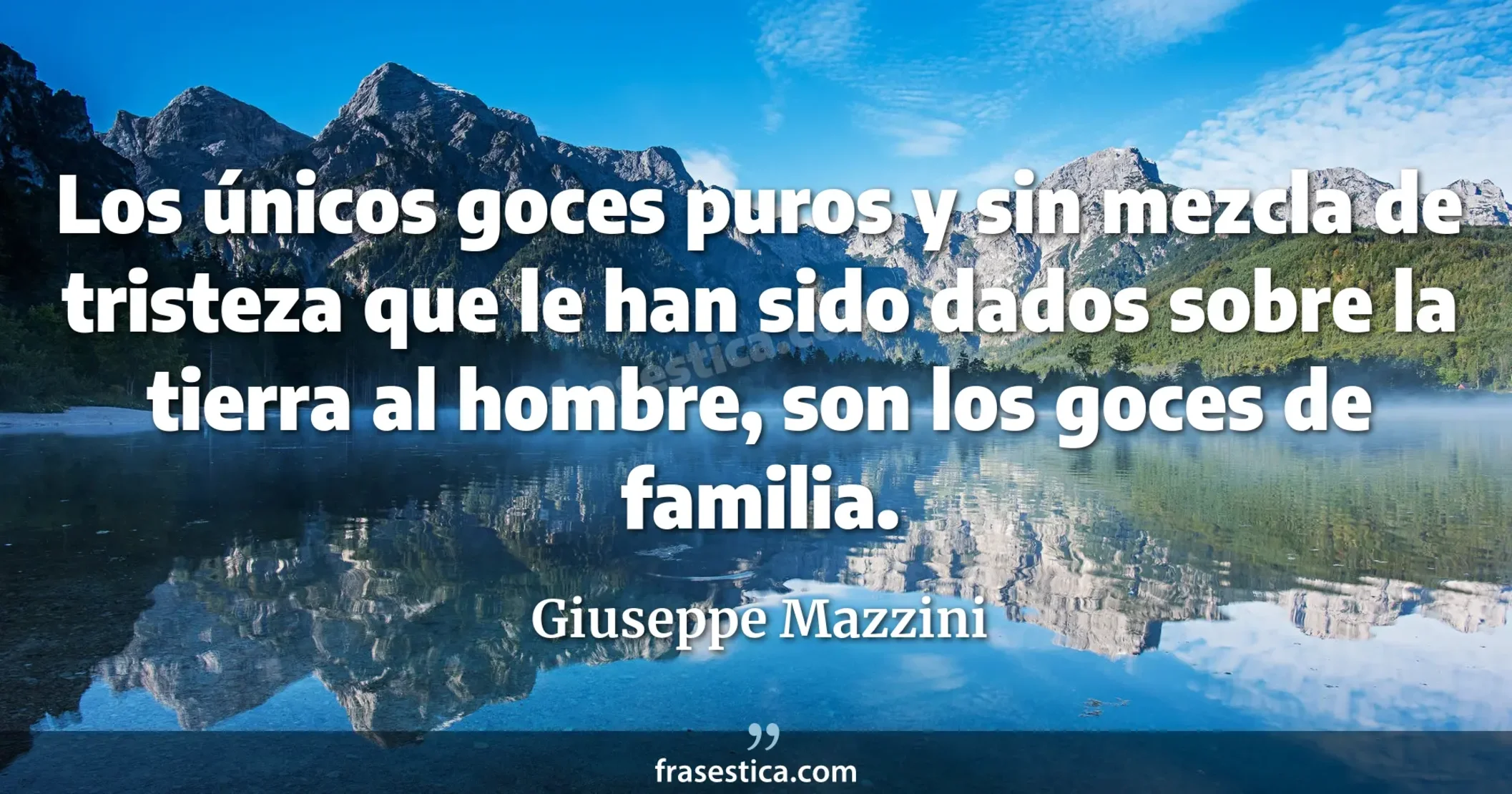 Los únicos goces puros y sin mezcla de tristeza que le han sido dados sobre la tierra al hombre, son los goces de familia. - Giuseppe Mazzini