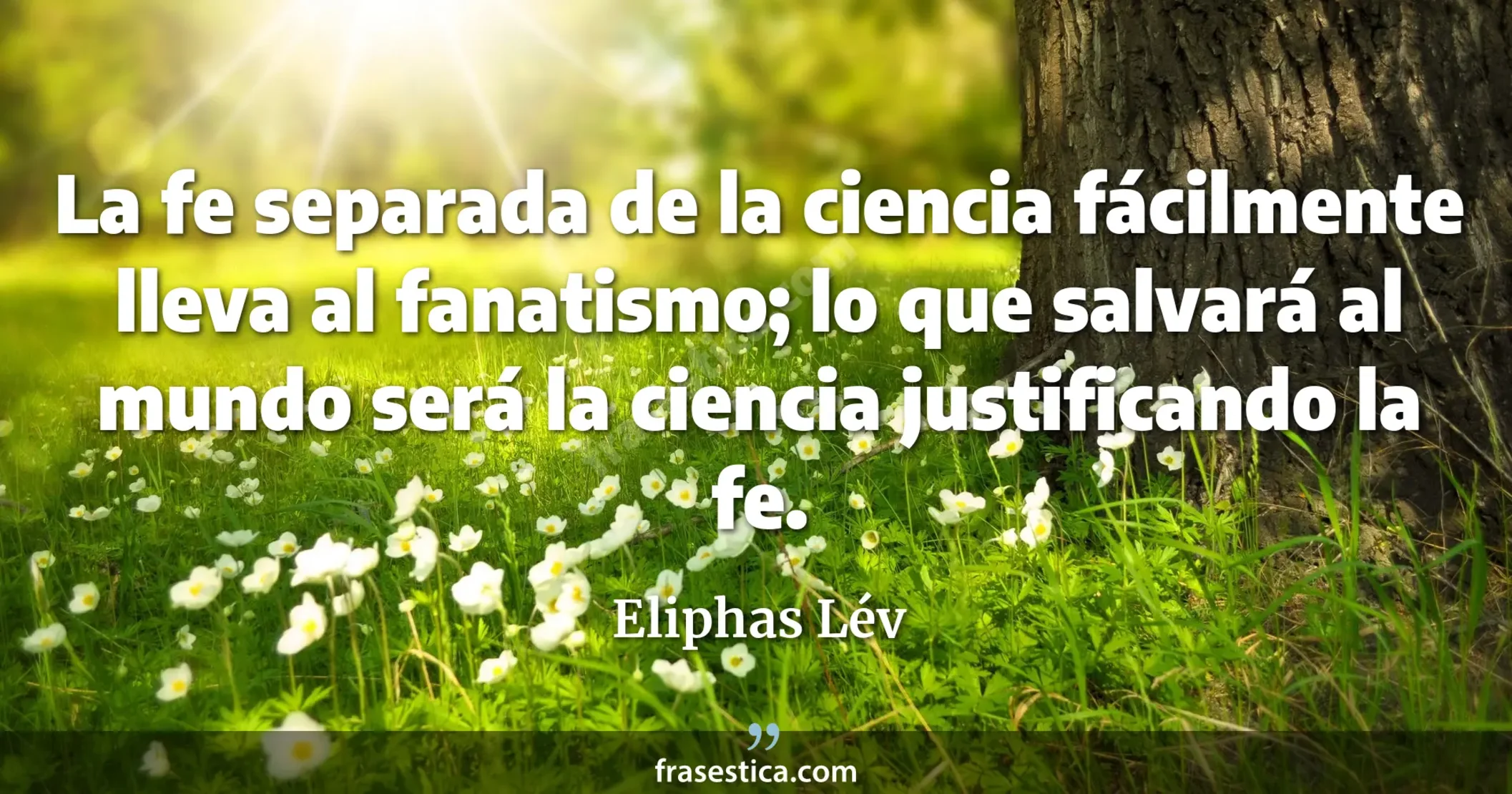 La fe separada de la ciencia fácilmente lleva al fanatismo; lo que salvará al mundo será la ciencia justificando la fe. - Eliphas Lév
