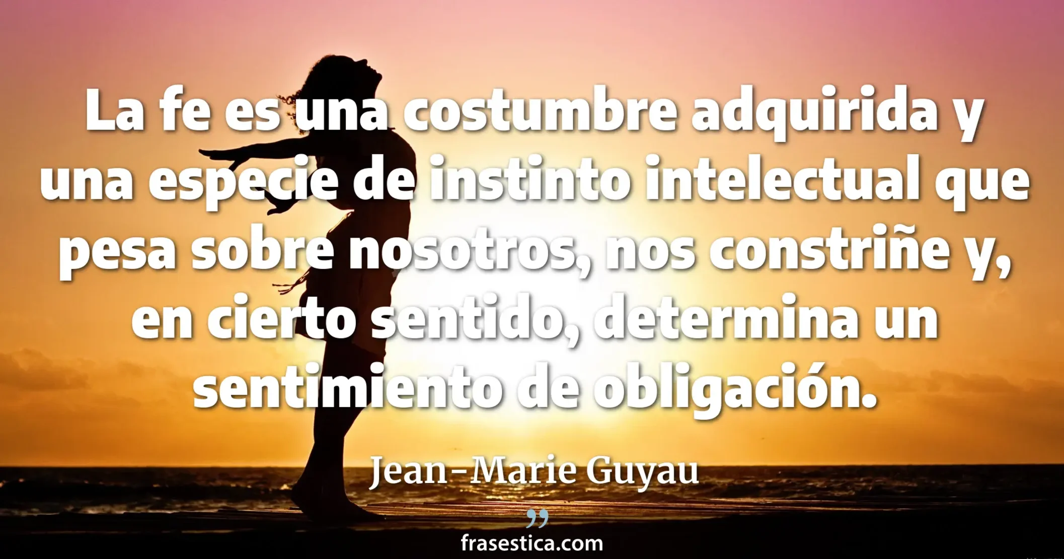 La fe es una costumbre adquirida y una especie de instinto intelectual que pesa sobre nosotros, nos constriñe y, en cierto sentido, determina un sentimiento de obligación. - Jean-Marie Guyau