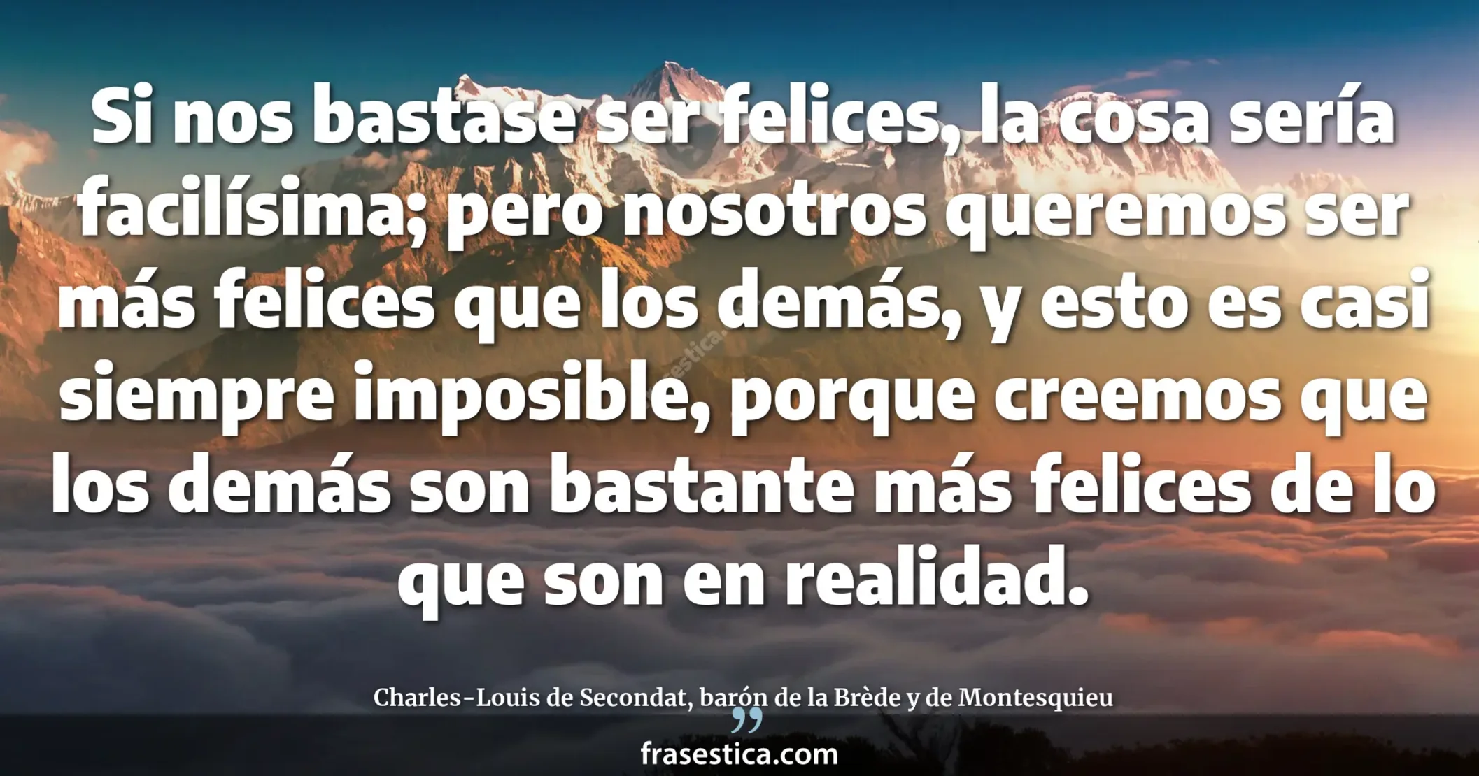Si nos bastase ser felices, la cosa sería facilísima; pero nosotros queremos ser más felices que los demás, y esto es casi siempre imposible, porque creemos que los demás son bastante más felices de lo que son en realidad. - Charles-Louis de Secondat, barón de la Brède y de Montesquieu