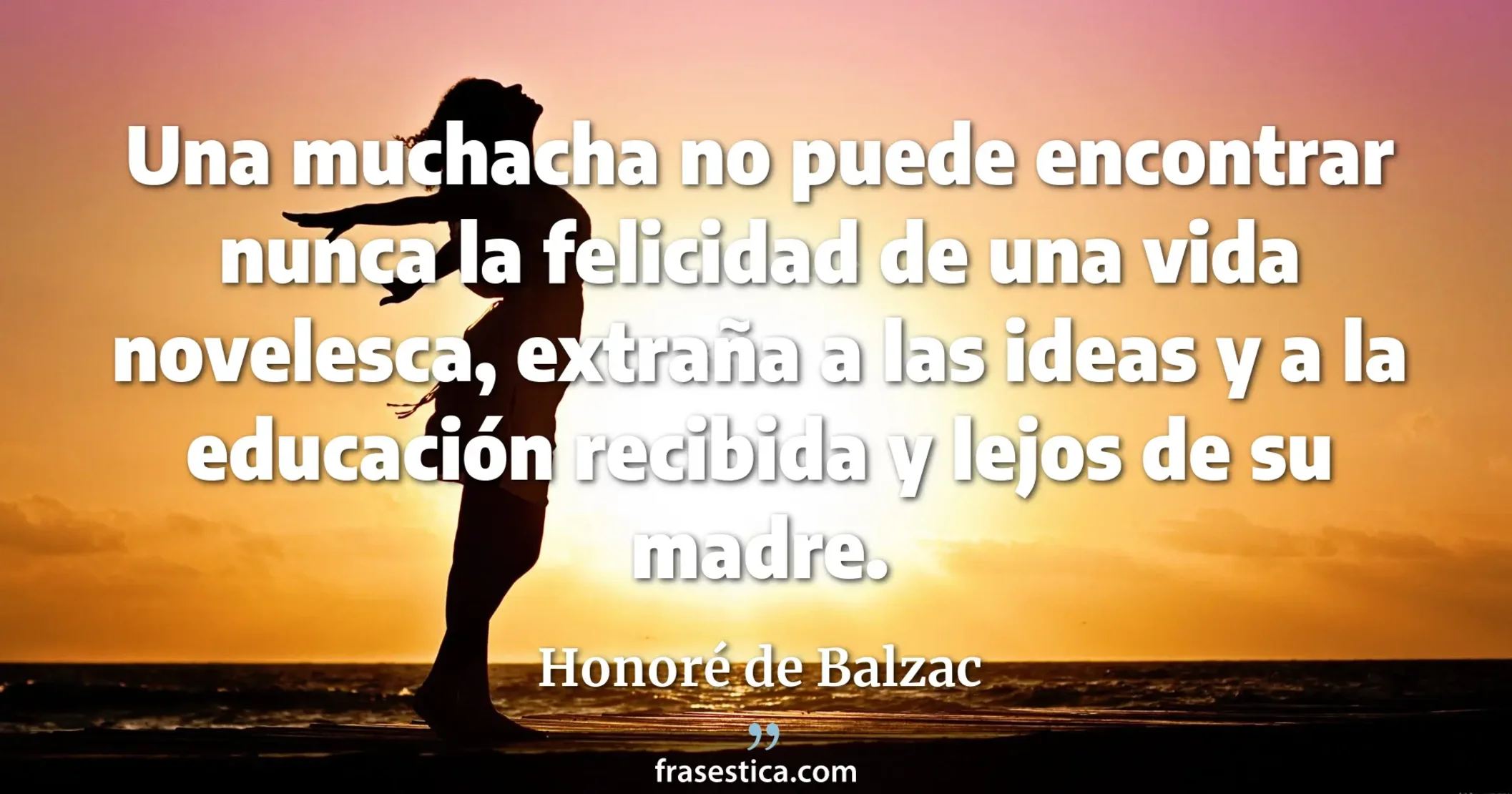 Una muchacha no puede encontrar nunca la felicidad de una vida novelesca, extraña a las ideas y a la educación recibida y lejos de su madre. - Honoré de Balzac