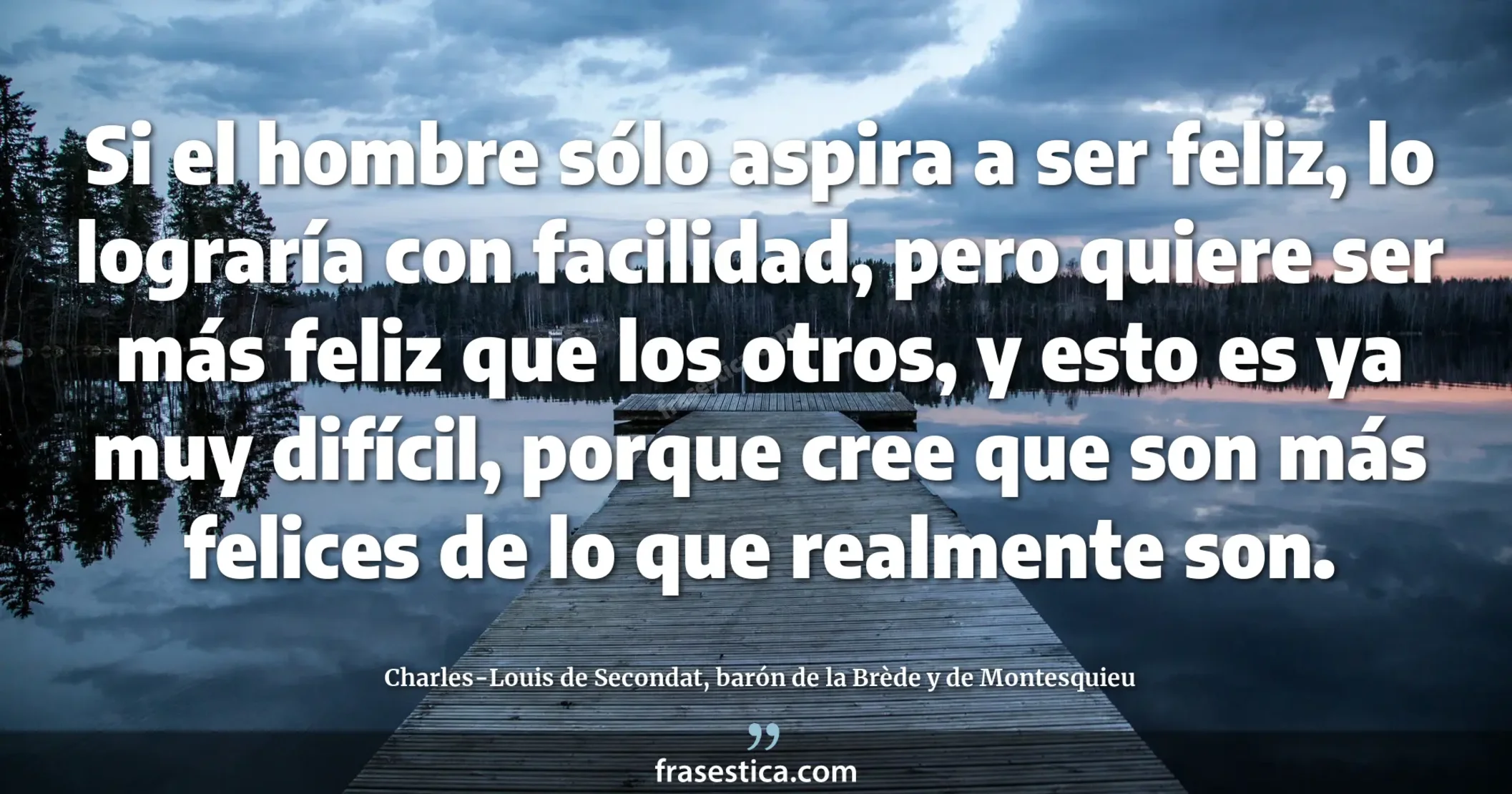 Si el hombre sólo aspira a ser feliz, lo lograría con facilidad, pero quiere ser más feliz que los otros, y esto es ya muy difícil, porque cree que son más felices de lo que realmente son. - Charles-Louis de Secondat, barón de la Brède y de Montesquieu
