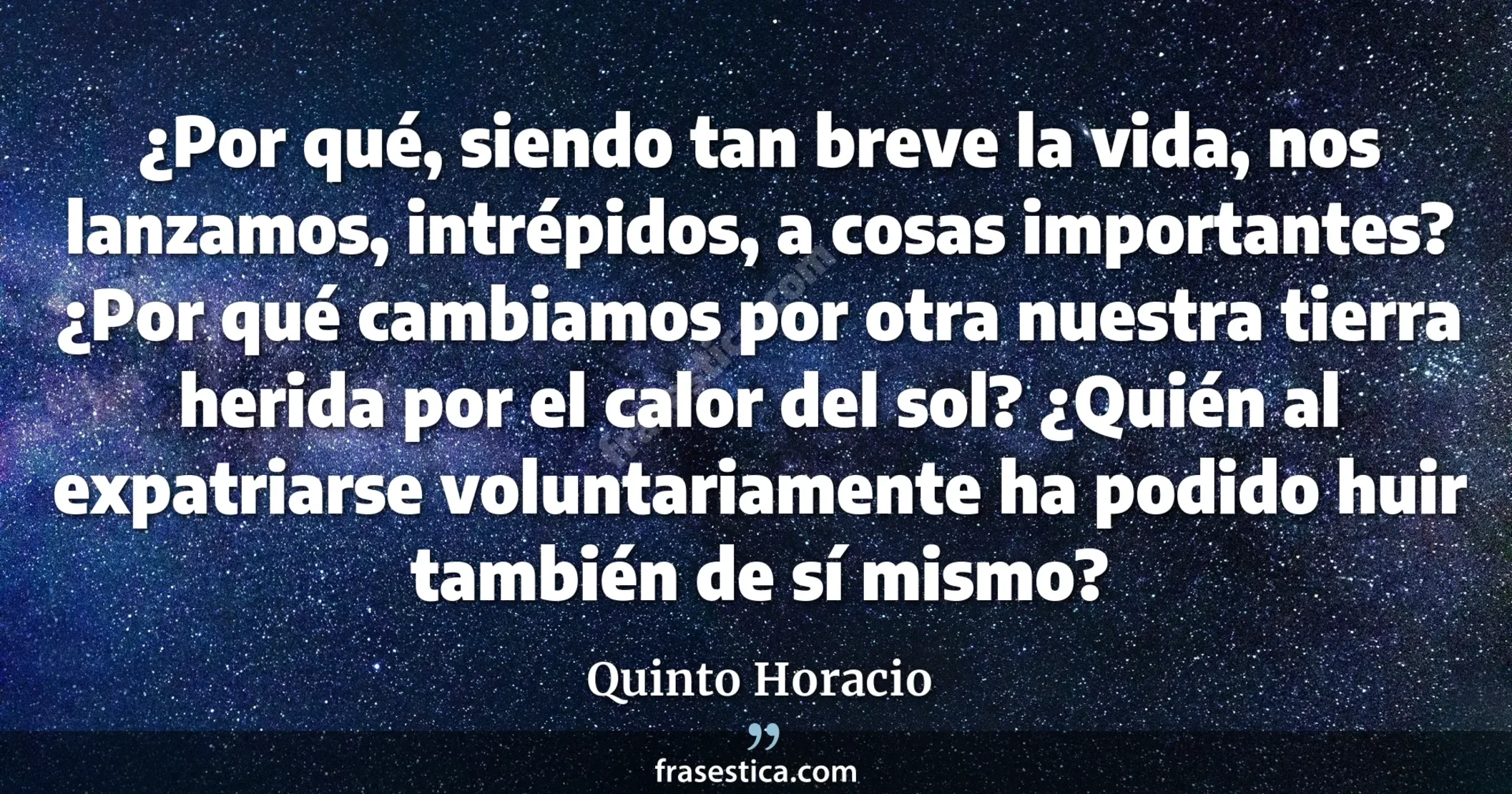 ¿Por qué, siendo tan breve la vida, nos lanzamos, intrépidos, a cosas importantes? ¿Por qué cambiamos por otra nuestra tierra herida por el calor del sol? ¿Quién al expatriarse voluntariamente ha podido huir también de sí mismo? - Quinto Horacio