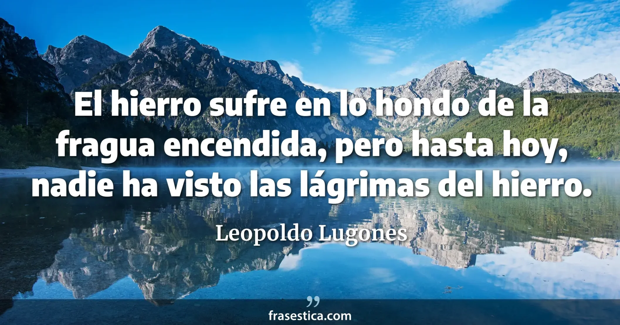 El hierro sufre en lo hondo de la fragua encendida, pero hasta hoy, nadie ha visto las lágrimas del hierro. - Leopoldo Lugones