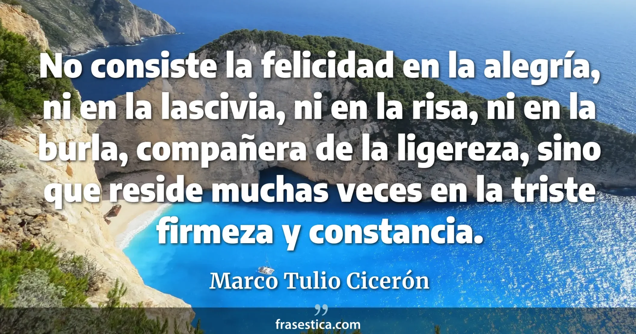 No consiste la felicidad en la alegría, ni en la lascivia, ni en la risa, ni en la burla, compañera de la ligereza, sino que reside muchas veces en la triste firmeza y constancia. - Marco Tulio Cicerón